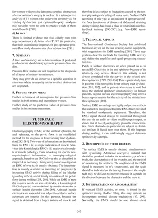 therefore is less subject to fluctuations caused by the normal physiological cycling of motor units. Surface EMG
recording of this type, as an indicator of appropriate pelvic floor function or of absence of abdominal straining
during voiding, has found a place in rehabilitation or biofeedback training [290-297] (e.g. flow-EMG recor290 - 297
dings).

for women with possible iatrogenic urethral obstruction
after incontinence surgery is unclear. In a retrospective
analysis of 51 women who underwent urethrolysis for
voiding dysfunction post cystourethropexy, urodynamic variables were not able to predict which of them
would benefit [280].
280

b) In men:
There is limited evidence that frail elderly men with
urge incontinence do better after TURP (in particular,
that their incontinence improves) if pre-operative pressure-flow study demonstrates clear obstruction [281]
281

1. TECHNICAL ASPECTS
The International Continence Society has published
technical advice on the use of urodynamic equipment,
with suggestions for EMG recording [298]. These sug298
gestions describe methods for recording EMG activity
and define the amplifier and signal-processing characteristics.

7. SUMMARY
A free uroflowmetry and a determination of post-void
residual urine should always precede pressure-flow studies.
Pressure-flow studies are not required in the diagnosis
of all types of urinary incontinence.
They may provide an answer to a specific question in
situations where neuropathy and/or urethral obstruction
are suspected.

Patch or surface electrodes are often placed so as to
record EMG activity in the anal sphincter because of its
relatively easy access. However, this activity is not
always correlated with the activity in the striated urethral sphincter [289, 299-304]. This is particularly true
289 299 - 304
in patients with neurogenic lower urinary tract dysfunction [301, 302], and in patients who strain to void but
301 302
relax the urethral sphincter simultaneously. In female
patients, vaginal surface electromyography may offer a
better approximation for the activity of the striated urethral sphincter [289].
289

8. FUTURE STUDY AREAS
Further refinement of nomograms for pressure-flow
studies in both normal and incontinent women.
Further study of the predictive value of pressure-flow
studies in incontinence treatment.

Surface EMG recordings are highly subject to artifacts
that cannot be recognised from the EMG trace provided
by standard urodynamic equipment. Therefore, the
EMG signal should always be monitored throughout
the test via an audio or video (oscilloscope) output, to
check that it has physiologically plausible characteristics. Patch electrodes in particular are subject to electrical artifacts if liquid runs over them. If this happens
during voiding, it can misleadingly suggest detrusorsphincter dyssynergia.

VI. SURFACE
ELECTROMYOGRAPHY
Electromyography (EMG) of the urethral sphincter, the
anal sphincter, or the pelvic floor is an established
method for the diagnosis of lower urinary tract dysfunc282 - 284
tion [282-284]. Two types of information can be obtained
from the EMG: (a) a simple indication of muscle behaviour (the kinesiological EMG); (b) an electrical correlate of muscle pathology. If one is looking for specific neuropathological information, a neurophysiological
approach, based on an EMG of type (b), as described in
chapter 4, is necessary. During urodynamic investigation
an EMG of type (a) is usually obtained. The interpretation is mainly restricted to recording of progressively
increasing EMG activity during filling of the bladder
(guarding reflex), and of timely relaxation of the pelvic
floor during voiding [285, 286]. While an EMG of type
285 286
(b) requires needle or wire electrodes, a kinesiological
EMG of type (a) can be obtained by needle electrodes or
surface (patch) electrodes [286-289]. Although needle
286 - 289
electrodes are somewhat less subject to artifacts, surface
electrodes are superior for this purpose, because the
signal is obtained from a larger volume of muscle and

2. DESCRIPTION OF STUDY RESULTS
The surface EMG is usually obtained simultaneously
with cystometry. Additional descriptive material that
should be provided includes the location or type of electrode, the characteristics of the recorder, and the method
of monitoring for artifacts. The amplitude of the EMG
signal is measured in mV (microvolts), and the scale
should be indicated on the tracing. However, the amplitude may be difficult to interpret because it depends on
the distance between the electrodes and the muscle.

3. INTERPRETATION OF ABNORMALITIES
If reduced EMG activity, or none, is found in the
sphincter during bladder filling, this may indicate an
incompetent urethral closure mechanism [47, 294].
47 294
Normally, the EMG should become almost silent

346

 