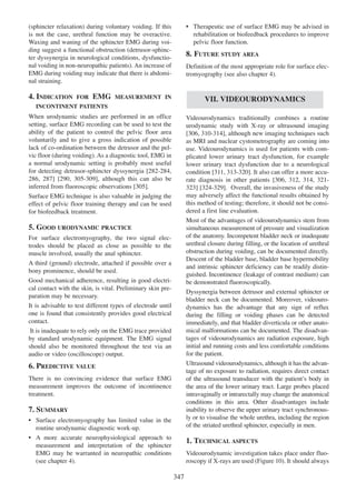 (sphincter relaxation) during voluntary voiding. If this
is not the case, urethral function may be overactive.
Waxing and waning of the sphincter EMG during voiding suggest a functional obstruction (detrusor-sphincter dyssynergia in neurological conditions, dysfunctional voiding in non-neuropathic patients). An increase of
EMG during voiding may indicate that there is abdominal straining.

4. INDICATION

FOR

EMG

¥ Therapeutic use of surface EMG may be advised in
rehabilitation or biofeedback procedures to improve
pelvic floor function.

8. FUTURE STUDY AREA
Definition of the most appropriate role for surface electromyography (see also chapter 4).

MEASUREMENT IN

VII. VIDEOURODYNAMICS

INCONTINENT PATIENTS

When urodynamic studies are performed in an office
setting, surface EMG recording can be used to test the
ability of the patient to control the pelvic floor area
voluntarily and to give a gross indication of possible
lack of co-ordination between the detrusor and the pelvic floor (during voiding). As a diagnostic tool, EMG in
a normal urodynamic setting is probably most useful
for detecting detrusor-sphincter dyssynergia [282-284,
282 - 284
286 287 290 305-309],
286, 287] [290, 305 - 309 although this can also be
inferred from fluoroscopic observations [305].
305
Surface EMG technique is also valuable in judging the
effect of pelvic floor training therapy and can be used
for biofeedback treatment.

Videourodynamics traditionally combines a routine
urodynamic study with X-ray or ultrasound imaging
[306, 310-314], although new imaging techniques such
306 310 - 314
as MRI and nuclear cystometrography are coming into
use. Videourodynamics is used for patients with complicated lower urinary tract dysfunction, for example
lower urinary tract dysfunction due to a neurological
311 313 - 320
condition [311, 313-320]. It also can offer a more accurate diagnosis in other patients [306, 312 314, 321306 312, 314 321
323 324 - 329
323] [324-329]. Overall, the invasiveness of the study
may adversely affect the functional results obtained by
this method of testing; therefore, it should not be considered a first line evaluation.
Most of the advantages of videourodynamics stem from
simultaneous measurement of pressure and visualization
of the anatomy. Incompetent bladder neck or inadequate
urethral closure during filling, or the location of urethral
obstruction during voiding, can be documented directly.
Descent of the bladder base, bladder base hypermobility
and intrinsic sphincter deficiency can be readily distinguished. Incontinence (leakage of contrast medium) can
be demonstrated fluoroscopically.
Dyssynergia between detrusor and external sphincter or
bladder neck can be documented. Moreover, videourodynamics has the advantage that any sign of reflux
during the filling or voiding phases can be detected
immediately, and that bladder diverticula or other anatomical malformations can be documented. The disadvantages of videourodynamics are radiation exposure, high
initial and running costs and less comfortable conditions
for the patient.
Ultrasound videourodynamics, although it has the advantage of no exposure to radiation, requires direct contact
of the ultrasound transducer with the patientÕs body in
the area of the lower urinary tract. Large probes placed
intravaginally or intrarectally may change the anatomical
conditions in this area. Other disadvantages include
inability to observe the upper urinary tract synchronously or to visualise the whole urethra, including the region
of the striated urethral sphincter, especially in men.

5. GOOD URODYNAMIC PRACTICE
For surface electromyography, the two signal electrodes should be placed as close as possible to the
muscle involved, usually the anal sphincter.
A third (ground) electrode, attached if possible over a
bony prominence, should be used.
Good mechanical adherence, resulting in good electrical contact with the skin, is vital. Preliminary skin preparation may be necessary.
It is advisable to test different types of electrode until
one is found that consistently provides good electrical
contact.
It is inadequate to rely only on the EMG trace provided
by standard urodynamic equipment. The EMG signal
should also be monitored throughout the test via an
audio or video (oscilloscope) output.

6. PREDICTIVE VALUE
There is no convincing evidence that surface EMG
measurement improves the outcome of incontinence
treatment.

7. SUMMARY
¥ Surface electromyography has limited value in the
routine urodynamic diagnostic work-up.
¥ A more accurate neurophysiological approach to
measurement and interpretation of the sphincter
EMG may be warranted in neuropathic conditions
(see chapter 4).

1. TECHNICAL ASPECTS
Videourodynamic investigation takes place under fluoroscopy if X-rays are used (Figure 10). It should always

347

 