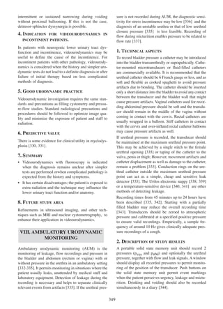 intermittent or sustained narrowing during voiding
without proximal ballooning. If this is not the case,
detrusor-sphincter dyssynergia is possible.

4. INDICATION

sure is not recorded during AUM, the diagnostic sensitivity for stress incontinence may be low [336] and the
336
diagnosis of an unstable urethra or that of low urethral
closure pressure [335] is less feasible. Recording of
335
flow during micturition enables pressure to be related to
377
flow rate [337].

FOR VIDEOURODYNAMICS IN

INCONTINENT PATIENTS.

In patients with neurogenic lower urinary tract dysfunction and incontinence, videourodynamics may be
useful to define the cause of the incontinence. For
incontinent patients with other pathology, videourodynamics is considered when the history and simpler urodynamic tests do not lead to a definite diagnosis or after
failure of initial therapy based on less complicated
methods of diagnosis.

1. TECHNICAL ASPECTS
To record bladder pressure a catheter may be introduced
into the bladder transurethrally or suprapubically. Catheter-mounted microtransducers or fluid-filled catheters
are commercially available. It is recommended that the
urethral catheter should be 6 French gauge or less, and as
soft and flexible as cooked spaghetti to avoid pressure
artifacts due to bending. The catheter should be inserted
only a short distance into the bladder to avoid any contact
between the transducer and the bladder wall that might
cause pressure artifacts. Vaginal catheters used for recording abdominal pressure should be soft and the transducer should remain in the middle of the vagina without
coming in contact with the cervix. Rectal catheters are
usually wrapped in a balloon. Stiff catheters in contact
with the cervix and over-inflated rectal catheter balloons
may cause pressure artifacts as well.
If urethral pressure is recorded, the transducer should
be maintained at the maximum urethral pressure point.
This may be achieved by a single stitch to the female
urethral opening [335] or taping of the catheter to the
335
vulva, penis or thigh; However, movement artifacts and
catheter displacement as well as damage to the catheter,
remain a problem [333]. Conduction rings on the ure333
thral catheter outside the maximum urethral pressure
point can act as a simple, cheap and sensitive leak
335
338 339
detector [335]. The Urilos electronic nappy [338, 339]
340 341] are other
or a temperature-sensitive device [340, 341
methods of detecting leakage.
Recording times from 45 minutes up to 24 hours have
been described [335, 342]. Starting with a partially
335 342
filled bladder may reduce the overall recording time
343
[343]. Transducers should be zeroed to atmospheric
pressure and calibrated at a specified positive pressure
to ensure valid recordings. Empirically, a sample frequency of around 10 Hz gives clinically adequate pressure recordings of a cough.

5. GOOD URODYNAMIC PRACTICE
Videourodynamic investigation requires the same standards and precautions as filling cystometry and pressure-flow studies. Standard radiological precautions and
procedures should be followed to optimize image quality and minimize the exposure of patient and staff to
radiation.

6. PREDICTIVE VALUE
There is some evidence for clinical utility in myelodysplasia [330, 331
330 331].

7. SUMMARY
¥ Videourodynamics with fluoroscopy is indicated
when the diagnosis remains unclear after simpler
tests are performed orwhen complicated pathology is
expected from the history and symptoms.
¥ It has certain disadvantages; the patient is exposed to
extra radiation and the technique may influence the
lower urinary tract function and/or anatomy.

8. FUTURE STUDY AREA
Refinements in ultrasound imaging, and other techniques such as MRI and nuclear cystometrography, to
enhance their application in videourodynamics.

VIII. AMBULATORY URODYNAMIC
MONITORING

2. DESCRIPTION OF STUDY RESULTS
A portable solid state memory unit should record 2
pressures (pves and pabd) and optionally the urethral
pressure, together with flow and leak signals. A window
should display all recorded pressures to permit monitoring of the position of the transducer. Push buttons on
the solid state memory unit permit event markings
when the patient perceives urgency, leakage and micturition. Drinking and voiding should also be recorded
344
simultaneously in a diary [344].

Ambulatory urodynamic monitoring (AUM) is the
monitoring of leakage, flow recordings and pressure in
the bladder and abdomen (rectum or vagina) with or
without pressure in the urethra in an ambulatory setting
332 - 335
[332-335]. It permits monitoring in situations where the
patient usually leaks, unattended by medical staff and
laboratory equipment. Detection of leakage during the
recording is necessary and helps to separate clinically
relevant events from artifacts [335]. If the urethral pres335

349

 