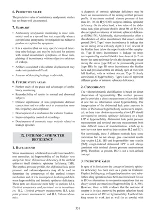 6. PREDICTIVE VALUE

A diagnosis of intrinsic sphincter deficiency may be
based on measurements of the resting urethral pressure
profile. A maximum urethral closure pressure of less
than 20 - 30 cm H2O [363] suggests intrinsic sphincter
363
deficiency. On the other hand, a low value of the abdominal leak point pressure (below about 60 cm H2O) is
also accepted as evidence of intrinsic sphincter deficien178
cy (ISD) [178]. Additionally, videourodynamics offers a
classification of stress incontinence that covers similar
ground [364]. Type I stress incontinence is leakage that
364
occurs during stress with only slight (< 2 cm) descent of
the bladder base below the upper border of the symphysis. Type II stress incontinence is leakage on stress
accompanied by marked bladder base descent (> 2 cm
below the same reference level); the descent may occur
during the stress (type IIA) or be permanently present
(type IIB). In type III stress incontinence the bladder
neck and proximal urethra are already open at rest (with
full bladder), with or without descent. Type II clearly
corresponds to hypermobility. Types I and III represent
different grades of intrinsic sphincter deficiency.

The predictive value of ambulatory urodynamic studies
has not been well documented.

7. SUMMARY
¥ Ambulatory urodynamic monitoring is most commonly used as a second line test, especially when a
conventional urodynamic investigation has failed to
produce or explain the symptoms.
¥ It is a sensitive (but not very specific) way of detecting urine leakage, and may be indicated for patients
with mixed incontinence symptoms, or those complaining of incontinence without objective evidence
of leakage.
¥ Artifacts associated with catheter displacement may
make interpretation difficult.
¥ A means of detecting leakage is advisable..

8. FUTURE STUDY AREAS
¥ Further study of the place and advantages of ambulatory monitoring
¥ Reproducibility of results in normal and abnormal
subjects
¥ Clinical significance of non-symptomatic detrusor
contractions and variables such as contraction number, frequency and amplitude
¥ Development of a mechanism for catheter fixation
¥ Improved quality control of recordings
¥ Development of automatic trace analysis related to
leakage episodes

2. CONCORDANCE
The videourodynamic classification is based on direct
observation of hypermobility. The urethral pressure
profile provides a direct measurement of possible ISD
at rest but no information about hypermobility. The
interpretation of the abdominal leak point pressure in
terms of ISD and/or hypermobility seems to be empirical, as there is no obvious reason why a low LPP should
correspond to intrinsic sphincter deficiency or a high
LPP to hypermobility. Abdominal leak point pressure
measurement and urethral pressure measurement both
raise difficult issues of standardization, which up to
now have not been resolved (see sections II.2 and II.3).
Not surprisingly, these 3 different methods have some
correlation but do not always give concordant results
(see section I.2.1). ISD and hypermobility may coexist
[365]; cough-induced abdominal LPP is not always
365
consistent with urethral closure pressure measurement
197
[197]. Therefore, at present, ISD is not a well-defined
concept.

IX. INTRINSIC SPHINCTER
DEFICIENCY
1. BACKGROUND
Stress incontinence is believed to result from two different anomalies: (a) hypermobility of the bladder base
and pelvic floor; (b) intrinsic deficiency of the urethral
sphincter itself (intrinsic sphincter deficiency, ISD).
The urethral pressure profile, the abdominal leak point
pressure, and videourodynamics may all be used to
determine the competence of the urethral closure
mechanism and, if it is incompetent, to distinguish between hypermobility and intrinsic sphincter deficiency.
These tests are discussed more fully in sections I.2.1,
Urethral competence and persistent stress incontinence; II.2, Urethral pressure measurement; II.3, Leak
point pressure measurement; and II.7, Videourodynamics.

3. PREDICTIVE VALUE
In spite of its limitations the concept of intrinsic sphincter deficiency has been used as a guide to treatment.
Urethral bulking (e.g. collagen implantation) and suburethral sling operations have been recommended for use
in ISD as alternatives to suspension operations that are
218 366
clearly aimed at correction of hypermobility [218, 366].
However, there is little evidence that the outcome of
surgery is in fact improved by patient selection based
on assessment of ISD or hypermobility. Urethral bulking seems to work just as well (or as poorly) with

351

 