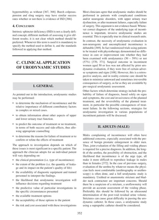 367 368
hypermobility as without [367, 368]. Burch colposuspension and sling surgery may have similar success
366
rates whether or not there is evidence of ISD [366].

Most clinicians agree that urodynamic studies should be
performed in patients with complicated conditions
and/or neurogenic disorders, with upper urinary tract
dysfunction, or after treatment failures, especially failure
of surgery. This argument is not evidence-based. Whenever correct diagnosis of the underlying type of incontinence is important, invasive urodynamic studies are
essential. This is especially true in clinical research units.

4. CONCLUSION
Intrinsic sphincter deficiency (ISD) is not a clearly defined concept; different methods of assessing it give different results; it is not clear which method should be
preferred. Whenever this term is used it is mandatory to
specify the method used to define it, and the standards
followed in applying that method.

In contrast, the necessity of urodynamic evaluation in
non-neurogenic and uncomplicated incontinence is
369
debatable [369]. In fact randomized trials using patients
to be treated with physiotherapy demonstrated no difference in cure or improvement rate whether they had
been examined with urodynamics (50 Ð 59%) or not
370
371
(57%) [370, 371]. Surgical outcome in incontinent
women aged 50 or less was not affected by prior urodynamic evaluation, if they were free of certain adver108
se symptoms and signs [108]. However, this is a retrospective analysis, and in reality extreme care should be
taken to minimize untoward and sometimes irreversible
consequences of surgery, as far as they are avoidable by
pre-surgical urodynamic assessment.

C. CLINICAL APPLICATION
OF URODYNAMIC STUDIES

I. GENERAL

Other factors which determine strategy include the probability of failure of diagnosis, based solely on signs
and symptoms, the cost and invasiveness of the planned
treatment, and the reversibility of the planned treatment, in particular the possible consequences of treatment failure. In the following sections, strategies for
urodynamic investigation in various populations of
incontinent patients will be discussed.

As pointed out in the introduction, urodynamic studies
may be performed:
¥ to determine the mechanism of incontinence and the
relative importance of different contributory factors
in complex or mixed cases.
¥ to obtain information about other aspects of upper
and lower urinary tract function.
¥ to predict the outcome of treatment or no treatment,
in terms of both success and side-effects, thus allowing appropriate counselling

II. ADULTS (MALE)
Males complaining of incontinence will often have
additional concerns, especially associated with the presence of benign prostatic enlargement in older men.
Thus, joint evaluation of the filling and voiding phases
is required for a precise diagnosis. In addition, the length of the urethra, the possibility of obstruction, and the
likelihood that incontinence is of the urge type, all
make it more difficult to reproduce leakage in males
than in females [372]. In the case of previous surgery,
372
evaluation of the urethra by whatever means the physician feels most comfortable (urethrography or urethroscopy) is often done, and a full urodynamic study is
mandatory. Urethral or anastomotic stricture and bladder neck contracture are important concerns. Should
there be a suspicion of a stricture, a uroflowmetry will
provide an accurate assessment of the voiding phase.
Preferably this should be followed by an ultrasound
determination of the post-void residual urine volume.
Strictures can cause great difficulty in passing the urodynamic catheter. In those cases, a urodynamic study
using a suprapubic catheter should be considered.

¥ to determine the reasons for failure of treatment or to
confirm or refute the effects of treatment
The approach to investigation depends on which of
these issues is most significant in a specific patient. The
approach the clinician adopts for an individual patient
will vary depending on:
¥ the clinical presentation (i.e. type of incontinence)
¥ the extent of the problem (i.e. the quantity of leakage and its impact on the patientÕs quality of life)
¥ the availability of diagnostic equipment and trained
personnel to interpret the findings.
¥ the likelihood that urodynamic investigation will
influence decisions regarding treatment
¥ the predictive value of particular investigations in
the specific circumstances presented
¥ the available treatment options
¥ the acceptability of those options to the patient
¥ the risk and cost associated with these investigations

352

 