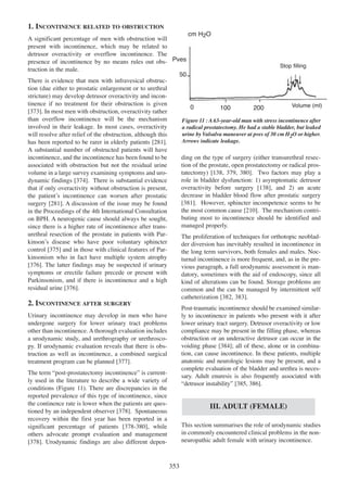 1. INCONTINENCE RELATED TO OBSTRUCTION
cm H2O
A significant percentage of men with obstruction will
present with incontinence, which may be related to
detrusor overactivity or overflow incontinence. The
presence of incontinence by no means rules out obs- Pves
Stop filling
truction in the male.
50
There is evidence that men with infravesical obstruction (due either to prostatic enlargement or to urethral
stricture) may develop detrusor overactivity and incontinence if no treatment for their obstruction is given
Volume (ml)
0
100
200
373
[373]. In most men with obstruction, overactivity rather
than overflow incontinence will be the mechanism
Figure 11 : A 63-year-old man with stress incontinence after
involved in their leakage. In most cases, overactivity
a radical prostatectomy. He had a stable bladder, but leaked
urine by Valsalva maneuver at pves of 30 cm H2O or higher.
will resolve after relief of the obstruction, although this
Arrows indicate leakage.
281
has been reported to be rarer in elderly patients [281].
A substantial number of obstructed patients will have
incontinence, and the incontinence has been found to be
ding on the type of surgery (either transurethral resection of the prostate, open prostatectomy or radical prosassociated with obstruction but not the residual urine
tatectomy) [138, 379, 380]. Two factors may play a
volume in a large survey examining symptoms and uro138 379 380
374
role in bladder dysfunction: 1) asymptomatic detrusor
dynamic findings [374]. There is substantial evidence
138
overactivity before surgery [138], and 2) an acute
that if only overactivity without obstruction is present,
decrease in bladder blood flow after prostatic surgery
the patientÕs incontinence can worsen after prostatic
[381]. However, sphincter incompetence seems to be
381
surgery [281]. A discussion of the issue may be found
281
the most common cause [210]. The mechanism contri210
in the Proceedings of the 4th International Consultation
buting most to incontinence should be identified and
on BPH. A neurogenic cause should always be sought,
managed properly.
since there is a higher rate of incontinence after transurethral resection of the prostate in patients with ParThe proliferation of techniques for orthotopic neobladkinsonÕs disease who have poor voluntary sphincter
der diversion has inevitably resulted in incontinence in
control [375] and in those with clinical features of Par375
the long term survivors, both females and males. Nockinsonism who in fact have multiple system atrophy
turnal incontinence is more frequent, and, as in the pre[376]. The latter findings may be suspected if urinary
376
vious paragraph, a full urodynamic assessment is mansymptoms or erectile failure precede or present with
datory, sometimes with the aid of endoscopy, since all
Parkinsonism, and if there is incontinence and a high
kind of alterations can be found. Storage problems are
376
residual urine [376].
common and the can be managed by intermittent self
382 383
catheterization [382, 383].

2. INCONTINENCE AFTER SURGERY

Post-traumatic incontinence should be examined similarly to incontinence in patients who present with it after
lower urinary tract surgery. Detrusor overactivity or low
compliance may be present in the filling phase, whereas
obstruction or an underactive detrusor can occur in the
voiding phase [384]; all of these, alone or in combina384
tion, can cause incontinence. In these patients, multiple
anatomic and neurologic lesions may be present, and a
complete evaluation of the bladder and urethra is necessary. Adult enuresis is also frequently associated with
Òdetrusor instabilityÓ [385, 386].
385 386

Urinary incontinence may develop in men who have
undergone surgery for lower urinary tract problems
other than incontinence. A thorough evaluation includes
a urodynamic study, and urethrography or urethroscopy. If urodynamic evaluation reveals that there is obstruction as well as incontinence, a combined surgical
treatment program can be planned [377].
377
The term Òpost-prostatectomy incontinenceÓ is currently used in the literature to describe a wide variety of
conditions (Figure 11). There are discrepancies in the
reported prevalence of this type of incontinence, since
the continence rate is lower when the patients are questioned by an independent observer [378]. Spontaneous
378
recovery within the first year has been reported in a
significant percentage of patients [378-380], while
378 - 380
others advocate prompt evaluation and management
[378]. Urodynamic findings are also different depen378

III. ADULT (FEMALE)
This section summarises the role of urodynamic studies
in commonly encountered clinical problems in the nonneuropathic adult female with urinary incontinence.

353

 