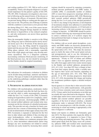 regimen should be assessed by repeating cystometric,
urethral pressure profilometric and EMG studies, if
408
available [408]. A considerable number of children
(40% or more) have progressive neurologic deficits as
they grow up and reach puberty [409, 410]. Monitoring
409 410
their external urethral sphincter EMG periodically
during the first 3 to 6 years of life and then periodically with (1) any change in leg function, (2) development
of incontinence despite strict adherence to current bladder and bowel continence programs, or (3) back pain or
increasing scoliosis, is the most accurate way to detect
a change in function. A CMG/EMG should be performed 3 months following any neurosurgical intervention
to correct a tethered cord, or if scoliosis surgery has
been performed that leads to changes in leg function or
increased incontinence.

and voiding condition [313, 395, 396] as well as social
313 395 396
acceptability. Timely and adequate diagnosis is of paramount importance for the patientÕs quality of life [395,
395
396, 403, 404]. Urodynamic investigation is also essen396 403 404
tial in following up the natural history of the disease or
for checking the efficacy of treatment. Elevated detrusor pressure during filling or voiding puts the upper urinary tract at risk. The primary aim of therapy in patients
with this condition is conversion to a low pressure bladder during filling [313, 396], even if this causes incom313 396
plete emptying. Adequate therapy depends on whether
the detrusor is hyperreflexic or has reduced compliance, and only urodynamics can answer those questions
unequivocally.
Since the neuropathic bladder is sensitive to the filling
rate, filling may start at 10ml/min and be slowly increased slowly up to 20 or 30 ml/min. If the detrusor pressure begins to rise, the filling should be temporarily
halted until the pressure falls or equilibrates. During the
filling phase, patients with a neuropathy, especially
those with a high spinal cord injury, may develop autonomic dysreflexia. This is a dangerous syndrome
necessitating continuous blood pressure monitoring. If
the blood pressure rises, the test should be terminated
and the bladder should be emptied immediately.

For children with an occult spinal dysraphism, cystometric and EMG studies are necessary preoperatively,
and 3 months postoperatively following correction of
411
412
the spinal defect [411, 412]. This helps the neurosurgeon to clarify the status of the sacral spinal cord preand postoperatively, and to use this information to
determine if progressive changes occur over time, postoperatively. Twenty to 35% of infants and children
under 2 have no apparent neurologic deficits grossly
but suffer from upper and/or lower motor neuron injury
to the bladder and urethral sphincter, preoperatively
411 413 414
[411, 413, 414]. Less than 10% have a change in function from their surgery directly, while a variable number improve their sacral cord function, depending on
the age of intervention [411, 415, 416]. With axial
415 416
411
growth, 25 to 35% develop progressive denervation
414 417 418
[414, 417, 418]; documenting this change and treating
the incontinence problems require a detailed urodynamic study.

V . CHILDREN
The indications for urodynamic evaluation in children
can be divided along neurologic, anatomic and functional lines. The types of studies to be performed are based
on the underlying pathologic condition rather than the
presenting symptom.

1. NEUROGENIC BLADDER DYSFUNCTION

Sacral agenesis is a lesion that is often missed in infancy because of its subtle manifestations, with generally
no loss of lower extremity motor and sensory function
[419]. Urinary and/or fecal incontinence at an older age
419
are usually the issues that lead to the diagnosis. Because both upper and/or lower motor neuron lesions of the
bladder and external urethral sphincter are possible
regardless of the level of absent vertebrae, a detailed
420 - 422
urodynamic study is indicated [420-422]. The lesion
tends to be non-progressive with this disorder, so characterizing its extent and treating it appropriately at the
time of diagnosis is sufficient.

For children with myelodysplasia, urodynamic studies
need to be performed soon after the back has been closed and the child is stable neurosurgically, generally
266
within the first 2 to 3 weeks of life [266]. Cystometry
looking for hyperreflexia and/or low compliance, detrusor leak point pressure, electromyography (EMG) of
the external urethral sphincter and residual urine measurement are the key elements of a detailed urodynamic
study. This provides not only a baseline for future comparison but also a means of determining those children
102
at risk for deterioration of their upper urinary tract [102,
405]. Cystometry is repeated or indicated for the first
405
time in older infants and children if they develop new
406
onset hydronephrosis, reflux or incontinence [406,
407
407]. In older children on a continence program already (i.e. clean intermittent catheterization and/or drug
therapy) any new incontinence not related to urinary
infection nor easily treated by increasing their current

Spinal cord injuries in children are fortunately quite
rare [423]. For those patients who regain the ability to
423
void spontaneously, it is imperative to know if they
have low filling and emptying pressures. Thus, after the
initial spinal shock from the injury wears off cystometry, sphincter EMG and residual urine measurements
are necessary [424-426]. Cauda equina injuries may
424 - 426

356

 