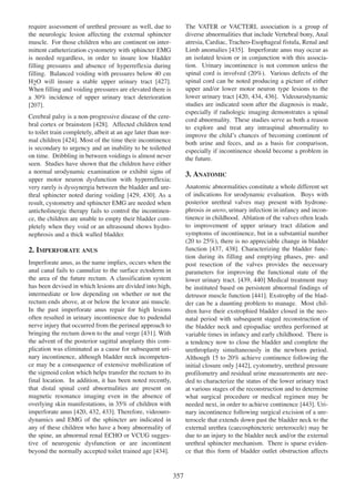 require assessment of urethral pressure as well, due to
the neurologic lesion affecting the external sphincter
muscle. For those children who are continent on intermittent catheterization cystometry with sphincter EMG
is needed regardless, in order to insure low bladder
filling pressures and absence of hyperreflexia during
filling. Balanced voiding with pressures below 40 cm
H2O will insure a stable upper urinary tract [427].
427
When filling and voiding pressures are elevated there is
a 30% incidence of upper urinary tract deterioration
207
[207].

The VATER or VACTERL association is a group of
diverse abnormalities that include Vertebral bony, Anal
atresia, Cardiac, Tracheo-Esophageal fistula, Renal and
435
Limb anomalies [435]. Imperforate anus may occur as
an isolated lesion or in conjunction with this association. Urinary incontinence is not common unless the
spinal cord is involved (20%). Various defects of the
spinal cord can be noted producing a picture of either
upper and/or lower motor neuron type lesions to the
lower urinary tract [420, 434, 436]. Videourodynamic
420 434 436
studies are indicated soon after the diagnosis is made,
especially if radiologic imaging demonstrates a spinal
cord abnormality. These studies serve as both a reason
to explore and treat any intraspinal abnormality to
improve the childÕs chances of becoming continent of
both urine and feces, and as a basis for comparison,
especially if incontinence should become a problem in
the future.

Cerebral palsy is a non-progressive disease of the cere428
bral cortex or brainstem [428]. Affected children tend
to toilet train completely, albeit at an age later than normal children [424]. Most of the time their incontinence
424
is secondary to urgency and an inability to be toiletted
on time. Dribbling in between voidings is almost never
seen. Studies have shown that the children have either
a normal urodynamic examination or exhibit signs of
upper motor neuron dysfunction with hyperreflexia;
very rarely is dyssynergia between the bladder and urethral sphincter noted during voiding [429, 430]. As a
429 430
result, cystometry and sphincter EMG are needed when
anticholinergic therapy fails to control the incontinence, the children are unable to empty their bladder completely when they void or an ultrasound shows hydronephrosis and a thick walled bladder.

3. ANATOMIC
Anatomic abnormalities constitute a whole different set
of indications for urodynamic evaluation. Boys with
posterior urethral valves may present with hydronephrosis in utero, urinary infection in infancy and incontinence in childhood. Ablation of the valves often leads
to improvement of upper urinary tract dilation and
symptoms of incontinence, but in a substantial number
(20 to 25%), there is no appreciable change in bladder
function [437, 438]. Characterizing the bladder func437 438
tion during its filling and emptying phases, pre- and
post resection of the valves provides the necessary
parameters for improving the functional state of the
lower urinary tract. [439, 440] Medical treatment may
439 440
be instituted based on persistent abnormal findings of
detrusor muscle function [441]. Exstrophy of the blad441
der can be a daunting problem to manage. Most children have their exstrophied bladder closed in the neonatal period with subsequent staged reconstruction of
the bladder neck and epispadiac urethra performed at
variable times in infancy and early childhood. There is
a tendency now to close the bladder and complete the
urethroplasty simultaneously in the newborn period.
Although 15 to 20% achieve continence following the
initial closure only [442], cystometry, urethral pressure
442
profilometry and residual urine measurements are needed to characterize the status of the lower urinary tract
at various stages of the reconstruction and to determine
what surgical procedure or medical regimen may be
needed next, in order to achieve continence [443]. Uri443
nary incontinence following surgical excision of a ureterocele that extends down past the bladder neck to the
external urethra (caecosphincteric ureterocele) may be
due to an injury to the bladder neck and/or the external
urethral sphincter mechanism. There is sparse evidence that this form of bladder outlet obstruction affects

2. IMPERFORATE ANUS
Imperforate anus, as the name implies, occurs when the
anal canal fails to cannulize to the surface ectoderm in
the area of the future rectum. A classification system
has been devised in which lesions are divided into high,
intermediate or low depending on whether or not the
rectum ends above, at or below the levator ani muscle.
In the past imperforate anus repair for high lesions
often resulted in urinary incontinence due to pudendal
nerve injury that occurred from the perineal approach to
431
bringing the rectum down to the anal verge [431]. With
the advent of the posterior sagittal anoplasty this complication was eliminated as a cause for subsequent urinary incontinence, although bladder neck incompetence may be a consequence of extensive mobilization of
the sigmoid colon which helps transfer the rectum to its
final location. In addition, it has been noted recently,
that distal spinal cord abnormalities are present on
magnetic resonance imaging even in the absence of
overlying skin manifestations, in 35% of children with
imperforate anus [420, 432, 433]. Therefore, videouro420 432 433
dynamics and EMG of the sphincter are indicated in
any of these children who have a bony abnormality of
the spine, an abnormal renal ECHO or VCUG suggestive of neurogenic dysfunction or are incontinent
beyond the normally accepted toilet trained age [434].
434

357

 