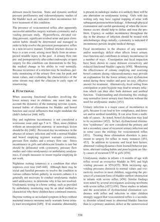 is present on radiologic studies it is unlikely there will be
any aberration on urodynamic testing. Girls with day
wetting only may have vaginal trapping of urine with
subsequent postmicturition leakage. A thorough physical
examination and careful questioning of when the incontinence occurs should help to define and treat the problem. Urgency or sudden incontinence throughout the
day in the absence of infection should be treated with
anticholinergic drugs initially; cystometry is indicated if
incontinence persists despite medical therapy.

detrusor muscle function. Static and dynamic urethral
pressure profilometry and videourodynamic studies of
the bladder neck are indicated when incontinence follows treatment of this condition.
The presence of vesicoureteral reflux after apparently
successful antireflux surgery warrants cystometry and a
voiding pressure study. Hyperreflexia, elevated voiding pressure, significant residual urine and poor elimination habits should be determined and managed in
order to help resolve the persistent postoperative reflux
in a non-invasive manner. Urethral stricture disease in
boys is a rare event, arising most likely from an unsuspected straddle injury in the past. A urinary flow rate
pre- and postoperatively after either endoscopic or open
surgery for this condition can demonstrate to the boy,
the marked change in his ability to void normally.
Because recurrence of a stricture may be insidious, periodic monitoring of the urinary flow rate for peak and
mean values, and evaluating the characteristics of the
urine stream may alert the clinician to early signs of
renarrowing.

Fecal incontinence in the absence of any anatomic
and/or neurologic deficit often affects lower urinary
tract function and contributes to urinary incontinence in
a number of ways. Constipation and fecal impaction
have been shown to cause detrusor overactivity and
reduced functional bladder capacity [450]. Monitoring
450
the effectiveness of colonic emptying and assessing
bowel contents during videourodynamics may provide
an explanation for the lower urinary tract dysfunction
noted during these studies and pose an easy, effective
answer for treatment. Alternatively, fecal soiling from
constipation or poor hygiene may lead to urinary infection which can then alter both detrusor and urethral
function. Understanding and eliminating this etiology
may normalize lower urinary tract function without the
451
need for urodynamic studies [451].

4. FUNCTIONAL
When assessing functional disorders involving the
lower urinary tract in children, one must take into
account the dynamics of the maturing nervous system,
learned habits of elimination for bladder and bowel
function and social influences that might modulate the
444 445
childÕs behavior [444, 445].

Urinary infection is a major cause of incontinence in
girls, because it can lead to low compliance, and detrusor and/or urethral instability. It can arise from a multitude of causes. As noted, bowel dysfunction may lead
452
to its occurrence [452]. In fact, dysfunctional elimination ÒsyndromesÓ are now considered the primary and
not a secondary cause of recurrent urinary infection and
in some cases the etiology for vesicoureteral reflux
451
[451]. Treating these elimination disorders is para451
mount to surgery for reflux in many instances [451,
453
453]. In addition to systemic and local host factors,
abnormal voiding dynamics from learned behavior patterns, aberrant voiding habits and poor hygiene are likely causes of recurrent UTI in girls [454].
454

Day and nighttime incontinence is not considered a
worrisome issue until age 5 or 6. Then, most children
without an unsuspected anatomic or neurologic lesion
should be dry [446]. Persistent day incontinence in the
446
absence of urinary infection and with a normal bladder
and bowel emptying regimen warrants cystometry,
pressure flow studies and a urinary flow rate. Stress
incontinence in girls and adolescent females is rare but
should be delineated with cystometry, pressure flow
studies and video urodynamics or ambulatory urodynamics, if simple measures to insure regular emptying do
not work.

Urodynamic studies in infants < 6 months of age with
reflux reveal an overactive bladder in 50% and high
455
voiding pressure in 95%[455]. With increasing age,
voiding pressures diminish to normal values and overactivity resolves in most children, suggesting the presence of a transient form of bladder outflow obstruction
456
in infants with severe reflux [456]. Similar findings
were noted by several investigators assessing newborns
with severe reflux [457] [458]. These studies in infants
457 458
and the association of dysfunctional elimination syndromes with reflux and infection in older children
strongly suggest that vesicoureteral reflux is a secondary disorder related more to abnormal bladder function
than to a primary anatomic defect at the ureterovesical

Nighttime wetting (enuresis) is a condition that often
improves over time [445-448]. Although there may be
445 - 448
social and familial pressures to resolve the condition in
various cultures before puberty, in western cultures it is
generally not necessary to conduct urodynamic studies
until adolescence, to determine why it has not resolved.
Urodynamic testing in a home setting, such as provided
by ambulatory monitoring may be an ideal method to
characterize why these children have continued enuresis.
Daytime wetting as an isolated symptom in boys without
nocturnal enuresis nocturna rarely warrants lower urina449
ry tract investigation [449]. If no anatomic abnormality

358

 