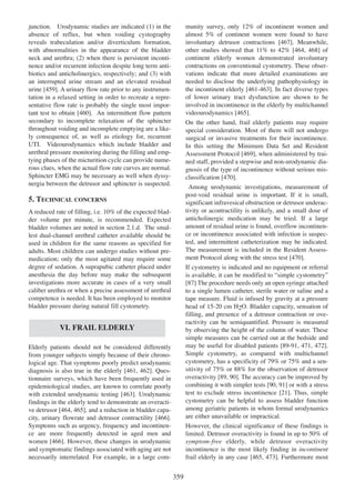 munity survey, only 12% of incontinent women and
almost 5% of continent women were found to have
involuntary detrusor contractions [467]. Meanwhile,
467
other studies showed that 11% to 42% [464, 468] of
464 468
continent elderly women demonstrated involuntary
contractions on conventional cystometry. These observations indicate that more detailed examinations are
needed to disclose the underlying pathophysiology in
the incontinent elderly [461-463]. In fact diverse types
461 - 463
of lower urinary tract dysfunction are shown to be
involved in incontinence in the elderly by multichannel
videourodynamics [465].
465

junction. Urodynamic studies are indicated (1) in the
absence of reflux, but when voiding cystography
reveals trabeculation and/or diverticulum formation,
with abnormalities in the appearance of the bladder
neck and urethra; (2) when there is persistent incontinence and/or recurrent infection despite long term antibiotics and anticholinergics, respectively; and (3) with
an interrupted urine stream and an elevated residual
urine [459]. A urinary flow rate prior to any instrumen459
tation in a relaxed setting in order to recreate a representative flow rate is probably the single most important test to obtain [460]. An intermittent flow pattern
460
secondary to incomplete relaxation of the sphincter
throughout voiding and incomplete emptying are a likely consequence of, as well as etiology for, recurrent
UTI. Videourodynamics which include bladder and
urethral pressure monitoring during the filling and emptying phases of the micturition cycle can provide numerous clues, when the actual flow rate curves are normal.
Sphincter EMG may be necessary as well when dyssynergia between the detrusor and sphincter is suspected.

On the other hand, frail elderly patients may require
special consideration. Most of them will not undergo
surgical or invasive treatments for their incontinence.
In this setting the Minimum Data Set and Resident
Assessment Protocol [469], when administered by trai469
ned staff, provided a stepwise and non-urodynamic diagnosis of the type of incontinence without serious misclassification [470].
470
Among urodynamic investigations, measurement of
post-void residual urine is important. If it is small,
significant infravesical obstruction or detrusor underactivity or acontractility is unlikely, and a small dose of
anticholinergic medication may be tried. If a large
amount of residual urine is found, overflow incontinence or incontinence associated with infection is suspected, and intermittent catheterization may be indicated.
The measurement is included in the Resident Assessment Protocol along with the stress test [470].
470

5. TECHNICAL CONCERNS
A reduced rate of filling, i.e. 10% of the expected bladder volume per minute, is recommended. Expected
bladder volumes are noted in section 2.1.d. The smallest dual-channel urethral catheter available should be
used in children for the same reasons as specified for
adults. Most children can undergo studies without premedication; only the most agitated may require some
degree of sedation. A suprapubic catheter placed under
anesthesia the day before may make the subsequent
investigations more accurate in cases of a very small
caliber urethra or when a precise assessment of urethral
competence is needed. It has been employed to monitor
bladder pressure during natural fill cystometry.

If cystometry is indicated and no equipment or referral
is available, it can be modified to Òsimple cystometryÓ
[87] The procedure needs only an open syringe attached
to a single lumen catheter, sterile water or saline and a
tape measure. Fluid is infused by gravity at a pressure
head of 15-20 cm H2O. Bladder capacity, sensation of
filling, and presence of a detrusor contraction or overactivity can be semiquantified. Pressure is measured
by observing the height of the column of water. These
simple measures can be carried out at the bedside and
may be useful for disabled patients [89-91, 471 472].
89 - 91 471, 472
Simple cystometry, as compared with multichannel
cystometry, has a specificity of 79% or 75% and a sensitivity of 75% or 88% for the observation of detrusor
overactivity [89, 90]. The accuracy can be improved by
89 90
combining it with simpler tests [90, 91 or with a stress
90 91]
21
test to exclude stress incontinence [21]. Thus, simple
cystometry can be helpful to assess bladder function
among geriatric patients in whom formal urodynamics
are either unavailable or impractical.

VI. FRAIL ELDERLY
Elderly patients should not be considered differently
from younger subjects simply because of their chronological age. That symptoms poorly predict urodynamic
diagnosis is also true in the elderly [461, 462]. Ques461 462
tionnaire surveys, which have been frequently used in
epidemiological studies, are known to correlate poorly
with extended urodynamic testing [463]. Urodynamic
463
findings in the elderly tend to demonstrate an overacti464 465
ve detrusor [464, 465], and a reduction in bladder capacity, urinary flowrate and detrusor contractility [466].
466
Symptoms such as urgency, frequency and incontinence are more frequently detected in aged men and
women [466]. However, these changes in urodynamic
466
and symptomatic findings associated with aging are not
necessarily interrelated. For example, in a large com-

However, the clinical significance of these findings is
limited. Detrusor overactivity is found in up to 50% of
symptom-free elderly, while detrusor overactivity
incontinence is the most likely finding in incontinent
465 473
frail elderly in any case [465, 473]. Furthermore most

359

 
