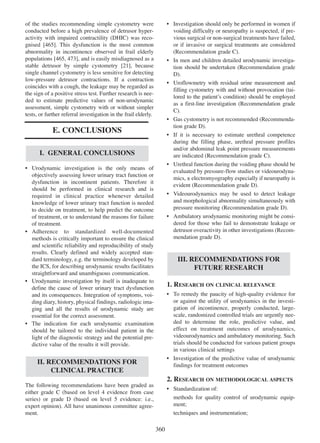 of the studies recommending simple cystometry were
conducted before a high prevalence of detrusor hyperactivity with impaired contractility (DHIC) was reco465
gnised [465]. This dysfunction is the most common
abnormality in incontinence observed in frail elderly
populations [465, 473], and is easily misdiagnosed as a
465 473
stable detrusor by simple cystometry [21], because
21
single channel cystometry is less sensitive for detecting
low-pressure detrusor contractions. If a contraction
coincides with a cough, the leakage may be regarded as
the sign of a positive stress test. Further research is needed to estimate predictive values of non-urodynamic
assessment, simple cystometry with or without simpler
tests, or further referral investigation in the frail elderly.

¥ Investigation should only be performed in women if
voiding difficulty or neuropathy is suspected, if previous surgical or non-surgical treatments have failed,
or if invasive or surgical treatments are considered
(Recommendation grade C).
¥ In men and children detailed urodynamic investigation should be undertaken (Recommendation grade
D).
¥ Uroflowmetry with residual urine measurement and
filling cystometry with and without provocation (tailored to the patientÕs condition) should be employed
as a first-line investigation (Recommendation grade
C).
¥ Gas cystometry is not recommended (Recommendation grade D).
¥ If it is necessary to estimate urethral competence
during the filling phase, urethral pressure profiles
and/or abdominal leak point pressure measurements
are indicated (Recommendation grade C).
¥ Urethral function during the voiding phase should be
evaluated by pressure-flow studies or videourodynamics, ± electromyography especially if neuropathy is
evident (Recommendation grade D).
¥ Videourodynamics may be used to detect leakage
and morphological abnormality simultaneously with
pressure monitoring (Recommendation grade D).
¥ Ambulatory urodynamic monitoring might be considered for those who fail to demonstrate leakage or
detrusor overactivity in other investigations (Recommendation grade D).

E. CONCLUSIONS
I. GENERAL CONCLUSIONS
¥ Urodynamic investigation is the only means of
objectively assessing lower urinary tract function or
dysfunction in incontinent patients. Therefore it
should be performed in clinical research and is
required in clinical practice whenever detailed
knowledge of lower urinary tract function is needed
to decide on treatment, to help predict the outcome
of treatment, or to understand the reasons for failure
of treatment.
¥ Adherence to standardized well-documented
methods is critically important to ensure the clinical
and scientific reliability and reproducibility of study
results. Clearly defined and widely accepted standard terminology, e.g. the terminology developed by
the ICS, for describing urodynamic results facilitates
straightforward and unambiguous communication.
¥ Urodynamic investigation by itself is inadequate to
define the cause of lower urinary tract dysfunction
and its consequences. Integration of symptoms, voiding diary, history, physical findings, radiologic imaging and all the results of urodynamic study are
essential for the correct assessment.
¥ The indication for each urodynamic examination
should be tailored to the individual patient in the
light of the diagnostic strategy and the potential predictive value of the results it will provide.

III. RECOMMENDATIONS FOR
FUTURE RESEARCH
1. RESEARCH ON CLINICAL RELEVANCE
¥ To remedy the paucity of high-quality evidence for
or against the utility of urodynamics in the investigation of incontinence, properly conducted, largescale, randomized controlled trials are urgently needed to determine the role, predictive value, and
effect on treatment outcomes of urodynamics,
videourodynamics and ambulatory monitoring. Such
trials should be conducted for various patient groups
in various clinical settings
¥ Investigation of the predictive value of urodynamic
findings for treatment outcomes

II. RECOMMENDATIONS FOR
CLINICAL PRACTICE

2. RESEARCH ON METHODOLOGICAL ASPECTS
The following recommendations have been graded as
either grade C (based on level 4 evidence from case
series) or grade D (based on level 5 evidence: i.e.,
expert opinion). All have unanimous committee agreement.

¥ Standardization of:
methods for quality control of urodynamic equipment;
techniques and instrumentation;

360

 