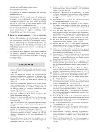 11. Groutz, A., Blaivas, J.G. and Sassone, A.M.: Detrusor pressure
uroflowmetry studies in women: effect of a 7Fr transurethral
catheter. J Urol, 164: 109,2000

training and qualifications of personnel;
documentation of results.
¥ Development of improved techniques for assessing
bladder sensation.
¥ Minimization of the invasiveness of urodynamic
techniques (e.g., refinement of ultrasonic imaging
techniques) so that they are more widely applicable
and can be carried out in more natural settings, with
a minimum of personnel and expense.
¥ Development of methods of quantification of urodynamic observations, to improve reliability, interchangeability, and clinical relevance.

12. Klingler, H.C., Madersbacher, S. and Schmidbauer, C.P.: Impact
of different sized catheters on pressure-flow studies in patients
with benign prostatic hyperplasia. Neurourol Urodyn, 15:
473,1996
13. Reynard, J.M., Lim, C., Swami, S. et al.: The obstructive effect
of a urethral catheter. J Urol, 155: 901,1996
14. Walker, R.M., Di Pasquale, B., Hubregtse, M. et al.: Pressureflow studies in the diagnosis of bladder outlet obstruction: a
study comparing suprapubic and transurethral techniques. Br J
Urol, 79: 693,1997
15. Bump, R.C., Elser, D.M., Theofrastous, J.P. et al.: Valsalva leak
point pressures in women with genuine stress incontinence:
reproducibility, effect of catheter caliber, and correlations with
other measures of urethral resistance. Continence Program for
Women Research Group. Am J Obstet Gynecol, 173: 551,1995

3. RESEARCH ON INTERPRETATIONAL ASPECTS
¥ Precise determination of physiological, technical
and interpretation variability of urodynamic results.
¥ Revised terminology to describe urodynamic findings more precisely and clearly, especially in the
field of urge incontinence, detrusor overactivity, and
bladder sensation.
¥ Development of an improved urodynamic definition
for intrinsic sphincter deficiency based on the
understanding and characterization of the underlying
pathophysiology.

16. Ask, P. and Hok, B.: Pressure measurement thechniques in urodynamic investigations. Neurourol Urodyn, 9: 1,1990
17. Sullivan, M.P. and Yalla, S.V.: Penile urethral compressionrelease maneuver as a non-invasive screening test for diagnosing
prostatic obstruction. Neurourol Urodyn, 19: 657,2000
18. Miklos, J.R., Sze, E.H. and Karram, M.M.: A critical appraisal
of the methods of measuring leak-point pressures in women with
stress incontinence. Obstet Gynecol, 86: 349,1995
19. Theofrastous, J.P., Wyman, J.F., Bump, R.C. et al.: Relationship
between urethral and vaginal pressures during pelvic muscle
contraction. The Continence Program for Women Research
Group. Neurourol Urodyn, 16: 553,1997
20. Wall, L.L., Hewitt, J.K. and Helms, M.J.: Are vaginal and rectal
pressures equivalent approximations of one another for the purpose of performing subtracted cystometry? Obstet Gynecol, 85:
488,1995
21. Resnick, N.M., Brandeis, G.H., Baumann, M.M. et al.: Misdiagnosis of urinary incontinence in nursing home women: prevalence and a proposed solution. Neurourol Urodyn, 15: 599,1996
22. Griffiths, D.: The pressure within a collapsed tube, with special
reference to urethral pressure. Phys Med Biol, 30: 951,1985
23. Brown, M. and Wickham, J.E.A.: The urethral pressure profile.
Br J Urol, 41: 211,1969
24. Abrams, P.H., Martin, S. and Griffiths, D.J.: The measurement
and interpretation of urethral pressures obtained by the method
of Brown and Wickham. Br J Urol, 50: 33,1978
25. Plevnik, S., Vrtacnik, P. and Janez, J.: Detection of fluid entry
into the urethra by electric impedance measurement: electric
fluid bridge test. Clin Phys Physiol Meas, 4: 309,1983
26. Miller, J.M., Ashton-Miller, J.A. and Delancey, J.O.: Quantification of cough-related urine loss using the paper towel test. Obstet Gynecol, 91: 705,1998
27. Thind, P., Bagi, P., Lose, G. et al.: Characterization of pressure
changes in the lower urinary tract during coughing with special
reference to the demands on the pressure recording equipment.
Neurourol Urodyn, 13: 219,1994
28. Ask, P.: Measurement techniques for urodynamic investigations.
Crit Rev Biomed Eng, 17: 413,1989
29. Madersbacher, H. and Dietl, P.: Urodynamic practice in neurourological patients: techniques and clinical value. Paraplegia,
22: 145,1984
30. Kulseng-Hanssen, S.: Reliability and validity of stationary cystometry, stationary cysto- urethrometry and ambulatory cystourethro-vaginometry. Acta Obstet Gynecol Scand Suppl, 166:
33,1997
31. Barnes, D.G., Ralph, D., Hill, P.D. et al.: A consumerÕs guide to
commercially available urodynamic equipment. Br J Urol, 68:
138,1991

REFERENCES
1.

Abrams, P., Blaivas, J.G., Stanton, S.L. et al.: Standardisation of
terminology of lower urinary tract function. Neurourol Urodyn,
7: 403,1988

2.

Steers, W.D., Barrett, D.M. and Wein, A.J.: Voiding dysfunction,
diagnosis, classification and management. In: Adult and Pediatric Urology, Edited by J.Y. Gillenwater, J.T. Grayhack, S.S.
Howards, et al. Chicago: Year Book Medical Publishers, pp.
1220, 1996

3.

Blaivas, J.G., Romanzi, L.J. and Heritz, D.M.: Urinary incontinence: pathophysiology, evaluation, treatmentoverview and
nonsurgical management. In: CampbellÕs Urology, Edited by
P.C. Walsh, A.B. Retik, E.D. Vaughan, et al. Philadelphia: Saunders, pp. 1007-1043, 1997
Abrams, P.: Urodynamics. London: Springer.1997
Blaivas, J.G. and Chancellor, M.B.: Atlas of Urodynamics. Baltimore: Williams and Wilkins.1996
Mundy, A.R., Stephenson, T.P. and Wein, A.J.: Urodynamics:
principles, practice and application. Edinburgh: Churchill
Livingstone.1994
Sand, P.K. and Ostergard, D.R.: Urodynamics and the evaluation
of female incontinence: a practical guide. London: Springer-Verlag.1995
Ostergard, D.R.: Urogynecology and urodynamics: theory and
practice, 4th edn. Baltimore: Williams and Wilkins.1996
Blaivas, J.G.: Techniques of evaluation. In: Neurourology and
urodynamics: principles and practice, Edited by S.V. Yalla, E.J.
McGuire, A. Elbadawi, et al. New York: Macmillan, pp. 155198, 1988

4.
5.
6.

7.

8.
9.

10. Hermieu, J.F., Ravery, V., Le Coent, R. et al.: [Effects of a 6F
urethral catheter on uroflowmetry in men with benign prostatic
hypertrophy]. Prog Urol, 8: 1035,1998

361

 