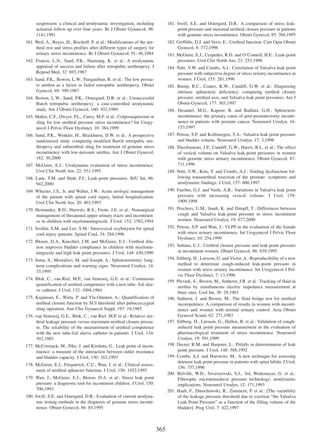 suspension: a clinical and urodynamic investigation, including
actuarial follow-up over four years. Br J Obstet Gynaecol, 98:
1141,1991

181. Swift, S.E. and Ostergard, D.R.: A comparison of stress leakpoint pressure and maximal urethral closure pressure in patients
with genuine stress incontinence. Obstet Gynecol, 85: 704,1995

161. Weil, A., Reyes, H., Bischoff, P. et al.: Modifications of the urethral rest and stress profiles after different types of surgery for
urinary stress incontinence. Br J Obstet Gynaecol, 91: 46,1984

182. Griffiths, D.J. and Versi, E.: Urethral function. Curr Opin Obstet
Gynecol, 8: 372,1996
183. McGuire, E.J., Cespedes, R.D. and OÕConnell, H.E.: Leak-point
pressures. Urol Clin North Am, 23: 253,1996

162. Francis, L.N., Sand, P.K., Hamrang, K. et al.: A urodynamic
appraisal of success and failure after retropubic urethropexy. J
Reprod Med, 32: 693,1987

184. Nitti, V.W. and Combs, A.J.: Correlation of Valsalva leak point
pressure with subjective degree of stress urinary incontinence in
women. J Urol, 155: 281,1996

163. Sand, P.K., Bowen, L.W., Panganiban, R. et al.: The low pressure urethra as a factor in failed retropubic urethropexy. Obstet
Gynecol, 69: 399,1987

185. Bump, R.C., Coates, K.W., Cundiff, G.W. et al.: Diagnosing
intrinsic sphincteric deficiency: comparing urethral closure
pressure, urethral axis, and Valsalva leak point pressures. Am J
Obstet Gynecol, 177: 303,1997

164. Bowen, L.W., Sand, P.K., Ostergard, D.R. et al.: Unsuccessful
Burch retropubic urethropexy: a case-controlled urodynamic
study. Am J Obstet Gynecol, 160: 452,1989

186. Desautel, M.G., Kapoor, R. and Badlani, G.H.: Sphincteric
incontinence: the primary cause of post-prostatectomy incontinence in patients with prostate cancer. Neurourol Urodyn, 16:
153,1997

165. Maher, C.F., Dwyer, P.L., Carey, M.P. et al.: Colposuspension or
sling for low urethral pressure stress incontinence? Int Urogynecol J Pelvic Floor Dysfunct, 10: 384,1999

187. Petrou, S.P. and Kollmorgen, T.A.: Valsalva leak point pressure
and bladder volume. Neurourol Urodyn, 17: 3,1998

166. Sand, P.K., Winkler, H., Blackhurst, D.W. et al.: A prospective
randomized study comparing modified Burch retropubic urethropexy and suburethral sling for treatment of genuine stress
incontinence with low-pressure urethra. Am J Obstet Gynecol,
182: 30,2000

188. Theofrastous, J.P., Cundiff, G.W., Harris, R.L. et al.: The effect
of vesical volume on Valsalva leak-point pressures in women
with genuine stress urinary incontinence. Obstet Gynecol, 87:
711,1996

167. McGuire, E.J.: Urodynamic evaluation of stress incontinence.
Urol Clin North Am, 22: 551,1995
168. Lane, T.M. and Shah, P.J.: Leak-point pressures. BJU Int, 86:
942,2000

189. Nitti, V.W., Kim, Y. and Combs, A.J.: Voiding dysfunction following transurethral resection of the prostate: symptoms and
urodynamic findings. J Urol, 157: 600,1997

169. Wheeler, J.S., Jr. and Walter, J.W.: Acute urologic management
of the patient with spinal cord injury. Initial hospitalization.
Urol Clin North Am, 20: 403,1993

190. Faerber, G.J. and Vashi, A.R.: Variations in Valsalva leak point
pressure with increasing vesical volume. J Urol, 159:
1909,1998

170. Hernandez, R.D., Hurwitz, R.S., Foote, J.E. et al.: Nonsurgical
management of threatened upper urinary tracts and incontinence in children with myelomeningocele. J Urol, 152: 1582,1994

191. Peschers, U.M., Jundt, K. and Dimpfl, T.: Differences between
cough and Valsalva leak-point pressure in stress incontinent
women. Neurourol Urodyn, 19: 677,2000

171. Szollar, S.M. and Lee, S.M.: Intravesical oxybutynin for spinal
cord injury patients. Spinal Cord, 34: 284,1996

192. Petrou, S.P. and Wan, J.: VLPP in the evaluation of the female
with stress urinary incontinence. Int Urogynecol J Pelvic Floor
Dysfunct, 10: 254,1999

172. Bloom, D.A., Knechtel, J.M. and McGuire, E.J.: Urethral dilation improves bladder compliance in children with myelomeningocele and high leak point pressures. J Urol, 144: 430,1990

193. Sultana, C.J.: Urethral closure pressure and leak-point pressure
in incontinent women. Obstet Gynecol, 86: 839,1995
194. Siltberg, H., Larsson, G. and Victor, A.: Reproducibility of a new
method to determine cough-induced leak-point pressure in
women with stress urinary incontinence. Int Urogynecol J Pelvic Floor Dysfunct, 7: 13,1996
195. Plevnik, S., Brown, M., Sutherst, J.R. et al.: Tracking of fluid in
urethra by simultaneous electric impedance measurement at
three sites. Urol Int, 38: 29,1983
196. Sutherst, J. and Brown, M.: The fluid bridge test for urethral
incompetence. A comparison of results in women with incontinence and women with normal urinary control. Acta Obstet
Gynecol Scand, 62: 271,1983
197. Siltberg, H., Larsson, G., Hallen, B. et al.: Validation of coughinduced leak point pressure measurement in the evaluation of
pharmacological treatment of stress incontinence. Neurourol
Urodyn, 19: 591,1999
198. Decter, R.M. and Harpster, L.: Pitfalls in determination of leak
point pressure. J Urol, 148: 588,1992
199. Combs, A.J. and Horowitz, M.: A new technique for assessing
detrusor leak point pressure in patients with spina bifida. J Urol,
156: 757,1996
200. Belville, W.D., Swierzewski, S.J., 3rd, Wedemeyer, G. et al.:
Fiberoptic microtransducer pressure technology: urodynamic
implications. Neurourol Urodyn, 12: 171,1993
201. Haab, F., Dmochowski, R., Zimmern, P. et al.: [The variability
of the leakage pressure threshold due to exertion Òthe Valsalva
Leak Point PressureÓ as a function of the filling volume of the
bladder]. Prog Urol, 7: 422,1997

173. Juma, S., Mostafavi, M. and Joseph, A.: Sphincterotomy: longterm complications and warning signs. Neurourol Urodyn, 14:
33,1995
174. Blok, C., van Riel, M.P., van Venrooij, G.E. et al.: Continuous
quantification of urethral competence with a new tube- foil sleeve catheter. J Urol, 132: 1004,1984
175. Kujansuu, E., Wirta, P. and Yla-Outinen, A.: Quantification of
urethral closure function by SUI threshold after pubococcygeal
sling operation. Ann Chir Gynaecol Suppl, 197: 19,1985
176. van Venrooij, G.E., Blok, C., van Riel, M.P. et al.: Relative urethral leakage pressure versus maximum urethral closure pressure. The reliability of the measurement of urethral competence
with the new tube-foil sleeve catheter in patients. J Urol, 134:
592,1985
177. McCormack, M., Pike, J. and Kiruluta, G.: Leak point of incontinence: a measure of the interaction between outlet resistance
and bladder capacity. J Urol, 150: 162,1993
178. McGuire, E.J., Fitzpatrick, C.C., Wan, J. et al.: Clinical assessment of urethral sphincter function. J Urol, 150: 1452,1993
179. Wan, J., McGuire, E.J., Bloom, D.A. et al.: Stress leak point
pressure: a diagnostic tool for incontinent children. J Urol, 150:
700,1993
180. Swift, S.E. and Ostergard, D.R.: Evaluation of current urodynamic testing methods in the diagnosis of genuine stress incontinence. Obstet Gynecol, 86: 85,1995

365

 