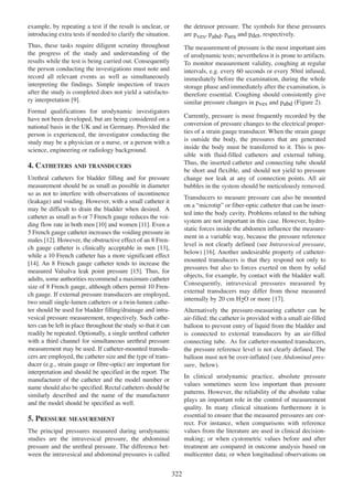 example, by repeating a test if the result is unclear, or
introducing extra tests if needed to clarify the situation.

the detrusor pressure. The symbols for these pressures
are pves, pabd, pura and pdet, respectively.

Thus, these tasks require diligent scrutiny throughout
the progress of the study and understanding of the
results while the test is being carried out. Consequently
the person conducting the investigations must note and
record all relevant events as well as simultaneously
interpreting the findings. Simple inspection of traces
after the study is completed does not yield a satisfactory interpretation [9].
9

The measurement of pressure is the most important aim
of urodynamic tests; nevertheless it is prone to artifacts.
To monitor measurement validity, coughing at regular
intervals, e.g. every 60 seconds or every 50ml infused,
immediately before the examination, during the whole
storage phase and immediately after the examination, is
therefore essential. Coughing should consistently give
similar pressure changes in pves and pabd (Figure 2).

Formal qualifications for urodynamic investigators
have not been developed, but are being considered on a
national basis in the UK and in Germany. Provided the
person is experienced, the investigator conducting the
study may be a physician or a nurse, or a person with a
science, engineering or radiology background.

Currently, pressure is most frequently recorded by the
conversion of pressure changes to the electrical properties of a strain gauge transducer. When the strain gauge
is outside the body, the pressures that are generated
inside the body must be transferred to it. This is possible with fluid-filled catheters and external tubing.
Thus, the inserted catheter and connecting tube should
be short and flexible, and should not yield to pressure
change nor leak at any of connection points. All air
bubbles in the system should be meticulously removed.

4. CATHETERS AND TRANSDUCERS
Urethral catheters for bladder filling and for pressure
measurement should be as small as possible in diameter
so as not to interfere with observations of incontinence
(leakage) and voiding. However, with a small catheter it
may be difficult to drain the bladder when desired. A
catheter as small as 6 or 7 French gauge reduces the voiding flow rate in both men [10] and women [11]. Even a
10
11
5 French gauge catheter increases the voiding pressure in
males [12]. However, the obstructive effect of an 8 Fren12
13
ch gauge catheter is clinically acceptable in men [13],
while a 10 French catheter has a more significant effect
[14]. An 8 French gauge catheter tends to increase the
14
measured Valsalva leak point pressure [15]. Thus, for
15
adults, some authorities recommend a maximum catheter
size of 8 French gauge, although others permit 10 French gauge. If external pressure transducers are employed,
two small single-lumen catheters or a twin-lumen catheter should be used for bladder filling/drainage and intravesical pressure measurement, respectively. Such catheters can be left in place throughout the study so that it can
readily be repeated. Optionally, a single urethral catheter
with a third channel for simultaneous urethral pressure
measurement may be used. If catheter-mounted transducers are employed, the catheter size and the type of transducer (e.g., strain gauge or fibre-optic) are important for
interpretation and should be specified in the report. The
manufacturer of the catheter and the model number or
name should also be specified. Rectal catheters should be
similarly described and the name of the manufacturer
and the model should be specified as well.

Transducers to measure pressure can also be mounted
on a ÒmicrotipÓ or fiber-optic catheter that can be inserted into the body cavity. Problems related to the tubing
system are not important in this case. However, hydrostatic forces inside the abdomen influence the measurement in a variable way, because the pressure reference
level is not clearly defined (see Intravesical pressure,
16
below) [16]. Another undesirable property of cathetermounted transducers is that they respond not only to
pressures but also to forces exerted on them by solid
objects, for example, by contact with the bladder wall.
Consequently, intravesical pressures measured by
external transducers may differ from those measured
internally by 20 cm H2O or more [17].
17
Alternatively the pressure-measuring catheter can be
air-filled; the catheter is provided with a small air-filled
balloon to prevent entry of liquid from the bladder and
is connected to external transducers by an air-filled
connecting tube. As for catheter-mounted transducers,
the pressure reference level is not clearly defined. The
balloon must not be over-inflated (see Abdominal pressure, below).
In clinical urodynamic practice, absolute pressure
values sometimes seem less important than pressure
patterns. However, the reliability of the absolute value
plays an important role in the control of measurement
quality. In many clinical situations furthermore it is
essential to ensure that the measured pressures are correct. For instance, when comparisons with reference
values from the literature are used in clinical decisionmaking; or when cystometric values before and after
treatment are compared in outcome analysis based on
multicenter data; or when longitudinal observations on

5. PRESSURE MEASUREMENT
The principal pressures measured during urodynamic
studies are the intravesical pressure, the abdominal
pressure and the urethral pressure. The difference between the intravesical and abdominal pressures is called

322

 