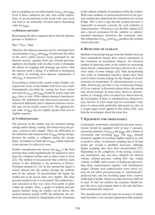 of the catheter sidehole or transducer within the urethra.
With some methods of measurement however the pressure reading does depend on the orientation (see section
II.2.a). This is also a sign that the urethral pressure is
impossible to measure correctly (by such methods) in
clinical practice. Choosing a very flexible catheter [22]
22
and a lateral orientation for the sidehole or cathetermounted transducer minimizes the systematic error.
The subtraction of pves from pura produces the urethral
closure pressure.

due to coughing are recorded equally in pves and pabd.
Even if these conditions are met, slow rectal contractions, or an elevated tone in the rectal wall, may occur
and lead to an artificially elevated and/or fluctuating
value for pabd.

c) Detrusor pressure
Rearranging the above equation shows that the detrusor
pressure is defined as
pdet = pves - pabd.

6. DETECTION OF LEAKAGE

Therefore the detrusor pressure can be calculated from
measurements of pves and pabd. It represents the effect
of the active and/or passive forces generated by the
detrusor muscle, separate from any external pressures
applied to the bladder wall. In other words it eliminates
the effects of coughing and straining and shows what
the detrusor itself is doing. It is difficult to distinguish
the effects of straining from detrusor contractions if
only pves is measured [21].
21
If recording is started with a nearly empty bladder, one
expects the forces in the bladder wall to be very small.
Consequently, provided the zeroing has been carried
out correctly, pves and pabd should be nearly equal and
pdet close to zero. With catheter-mounted transducers,
because the abdominal and intravesical pressures are
referenced differently and to unknown reference levels,
this may not be exactly correct [17]. The apparent ini17
tial value of pdet may be slightly greater than zero or
slightly negative.

Methods of detecting leakage from the bladder have not
been standardized despite their critical importance in
the evaluation of incontinent subjects. An electrical
method of detecting urine in the urethra by measuring
distal electric conductance has been shown to be a sensitive index of urine leakage [25]. Pads incorporating
25
wire grids or temperature-sensitive diodes have been
used to detect urinary leakage by the change of electric
resistance or temperature. If videourodynamics is available, fluoroscopy provides a way of detecting leakage
of X-ray contrast. A flowmeter placed below the patient
may record leakage. In most cases, however, demonstration of a leakage relies on naked-eye observation by
the investigator. If there is substantial loss, detection is
easy, but loss of a few drops may be overlooked. A dry
piece of cotton cloth, preferably dark-green in color, or
26
a simple paper towel applied to the orifice [26] may
help the investigator detect the urine loss.

d) Urethral pressure

7. EQUIPMENT FOR URODYNAMICS

The pressure in the urethra may be measured during
storage and/or during voiding, the former being the primary concern in this chapter. There are difficulties in
the definition and measurement of pura during storage,
because the urethra is collapsed during the storage
phase. It contains no fluid and so pura cannot represent
a true pressure in a physical sense.

Urodynamic instruments intended for pressure measurement should be equipped with at least 2 pressuremeasuring channels, for pves and pabd, and a means of
calculating and recording pdet. The pdet channel
should be capable of recording slightly negative as well
as positive values. A minimum sampling rate of 10 data
points per second is probably necessary, although
higher sampling rates have been recommended [27].
27
Depending on the complexity of the testing, urodynamic instruments may also have channels for infused
volume, urethral pressure, voiding flow rate, voided
volume, or EMG, and a means of displaying and recording these measurements together with simultaneous
images. Despite such sophistication some newer systems do not allow post-processing of ÒautomaticallyÓ
analyzed data, and use recording paper with a narrow
width and/or height, which can make the traces difficult
to read. To rule out artifacts the examiner should inspect the traces and compare them to the data that have
been automatically analyzed

Further consideration has shown that pura is the fluid
pressure that would hypothetically be required to force
open the collapsed urethra and so allow urine to flow
[22]. The method of measurement that conforms most
22
closely to this definition is the perfusion or BrownWickham method [23, 24]. In this method the liquid is
23 24
slowly infused into the urethra through the sidehole
port on the catheter. To accommodate the liquid, the
urethra has to be forced open very slightly. The fluid
pressure needed to do so is measured. The urethral pressure measured in this way varies from point to point
within the urethra. Thus, a graph of urethral pressure
against distance along the urethra can be drawn, the
urethral pressure profile (UPP). By definition, the urethral pressure should be independent of the orientation

The manufacturers provide data on accuracy of equipment but there is no external organization that monitors

324

 