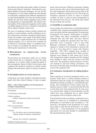 the technical and clinical data quality. Studies of intrinsic
clinical and technical Ôrobustness,Õ determined by comparing different measuring techniques, are rare [28-30].
28 - 30
Consequently, it is not certain whether the data obtained
on urodynamic equipment from different manufacturers
are truly interchangeable [31]. It has also not been shown
31
whether the data from similar equipment used in different departments are interchangeable. The intrinsic technical quality of the urodynamic equipment on the market
is probably adequate; however, it should be remembered
that no objective quality control exists.

priate clinical decision. Different urodynamic findings
may be present with a given clinical presentation, and
the same urodynamic observations may be made in the
presence of different symptoms [32-37]. The results are
32 - 37
sometimes expressed in terms of values of selected
variables. In order to attain accurate interpretation at
the individual level, however, the whole chart should
always be taken into account.

a) Variability in urodynamic data
Lower urinary tract function has a certain physiological
variability. This variation and methodological inconsistency inevitably limit the reproducibility of urodynamic
investigation. For instance, uroflowmetry in symptomatic elderly men shows considerable variation in
maximum flow rate [38]. Inter- and intra- observer
38
variability in reading the maximum flow rate from a
given flow curve is typically 1 ml/s or more [39].
39
Repeated cystometries demonstrate a tendency for
40 capacity or volume to first contraction to increase [40,
41]. In a 3-way drug trial in women with Òdetrusor
41
instabilityÓ, 5/20 (25%) changed from unstable to
stable after 3 weeks on placebo [42]. When cystome42
trograms were repeated in girls (mean age 8 years),
10% changed from stable to unstable and 14% changed
from unstable to stable, from the second to the third
study [43]. The proportion showing detrusor overacti43
vity declined in successive filling cystometries, with
the results of the third study showing the strongest asso44
ciation with symptoms [44].

The users of equipment should carefully maintain the
machine in good condition, and the calibration of uroflow and pressure transducers should be checked periodically, for example, every month. If the filling volume
is derived from a weight transducer this too should be
checked regularly. If it is derived from counting the
revolutions of a peristaltic pump, it is probably necessary to recheck or recalibrate the pump for every test,
following the manufacturerÕs instructions.

8. DESCRIPTION

OF

URODYNAMIC

STUDY

CONDITIONS

The procedures for urodynamic studies are so variable
in their details that it is important to report the study
conditions, so as to allow others to judge the quality of
the investigations. Shown in Table 2 are the basic study
conditions that should be reported in scientific articles
dealing with urodynamic aspects of urinary incontinence.

b) Urodynamic classification of voiding dysfunction

9. INTERPRETATION OF STUDY RESULTS

When reporting or reviewing information about a urodynamic study, there is a certain minimum amount of
information about the storage and voiding phases that
should be described according to a well-defined terminology. The classification of lower urinary tract dysfunction shown in Table 3 is derived from the ICS, but
several others have been proposed [45]. In some cases
45
(e.g. pressure-flow studies in men) borderline (cut-off)
values have been established, but in others further
investigations will be needed to achieve this.

Urodynamic test results should be interpreted and integrated with other clinical findings to make an approTable 2 : Basic Study Conditions to be Documented in
Scientific Communications
¥ Investigator
¥ Circumstances during study
¥ Patient conditions
- sedation, medication, position, provocation

If the dysfunction observed during a urodynamic investigation is caused by an anatomical or neurological
abnormality, it is advisable to add Ôsecondary to...Õ followed by a description of the dysfunction. It is sometimes better to state that the dysfunction is Ôin combination with ...Õ, if the dysfunction is of an unexpected
type and/or if it is not clear whether it is attributable to
the presumed primary disease.

¥ Equipment
- type, calibration
¥ Pressure measurement
- reference level, transducer
¥ Catheter
- size, side-holes, type for microtip transducer
catheter, number of channels, manufacturer
¥ Fluid
- infusate, rate of infusion, temperature
¥ Method of leakage detection

325

 