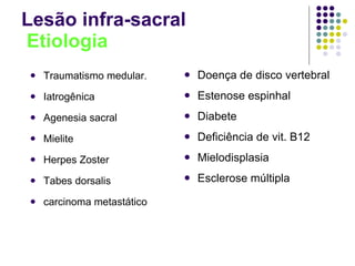 Lesão infra-sacral   Etiologia Traumatismo medular. Iatrogênica Agenesia sacral Mielite Herpes Zoster Tabes dorsalis carcinoma metastático Doença de disco vertebral Estenose espinhal Diabete Deficiência de vit. B12 Mielodisplasia Esclerose múltipla 