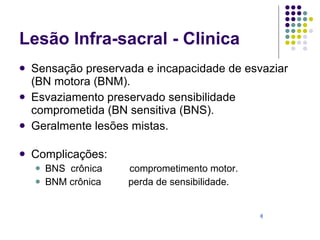 Lesão Infra-sacral - Clinica Sensação preservada e incapacidade de esvaziar  (BN motora (BNM). Esvaziamento preservado sensibilidade comprometida (BN sensitiva (BNS). Geralmente lesões mistas. Complicações: BNS  crônica  comprometimento motor. BNM crônica  perda de sensibilidade.  