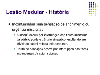 Lesão Medular - História Incont.urinária sem sensação de enchimento ou urgência miccional. A incont. ocorre por interrupção das fibras inibitórias da córtex, ponte e gânglio simpático resultando em atividade sacral reflexa independente. Perda de sensação ocorre por interrupção das fibras ascendentes da coluna dorsal. 