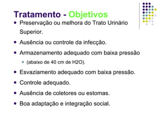 Tratamento -  Objetivos Preservação ou melhora do Trato Urinário Superior. Ausência ou controle da infecção. Armazenamento adequado com baixa pressão  (abaixo de 40 cm de H2O). Esvaziamento adequado com baixa pressão. Controle adequado. Ausência de coletores ou estomas. Boa adaptação e integração social. 