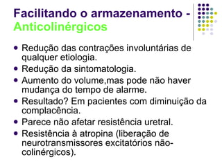 Facilitando o armazenamento -  Anticolinérgicos Redução das contrações involuntárias de qualquer etiologia. Redução da sintomatologia. Aumento do volume,mas pode não haver mudança do tempo de alarme. Resultado? Em pacientes com diminuição da complacência. Parece não afetar resistência uretral. Resistência à atropina (liberação de neurotransmissores excitatórios não-colinérgicos). 
