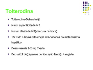 Tolterodina Tolterodine-Detrusitol® Maior especificidade M2 Menor atividade M3(<secura na boca) 1/2 vida 4 horas-diferenças relacionadas ao metabolismo hepático. Doses usuais 1-2 mg 2x/dia Detrusitol LA(cápsulas de liberação lenta): 4 mg/dia. 