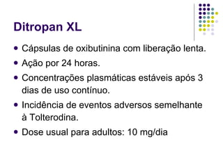 Ditropan XL Cápsulas de oxibutinina com liberação lenta. Ação por 24 horas. Concentrações plasmáticas estáveis após 3 dias de uso contínuo. Incidência de eventos adversos semelhante à Tolterodina. Dose usual para adultos: 10 mg/dia 