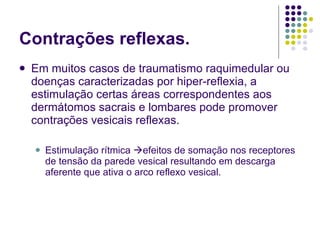 Contrações reflexas. Em muitos casos de traumatismo raquimedular ou doenças caracterizadas por hiper-reflexia, a estimulação certas áreas correspondentes aos dermátomos sacrais e lombares pode promover contrações vesicais reflexas. Estimulação rítmica   efeitos de somação nos receptores de tensão da parede vesical resultando em descarga aferente que ativa o arco reflexo vesical. 