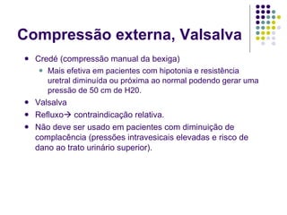 Compressão externa, Valsalva Credé (compressão manual da bexiga) Mais efetiva em pacientes com hipotonia e resistência uretral diminuída ou próxima ao normal podendo gerar uma pressão de 50 cm de H20. Valsalva Refluxo   contraindicação relativa. Não deve ser usado em pacientes com diminuição de complacência (pressões intravesicais elevadas e risco de dano ao trato urinário superior). 