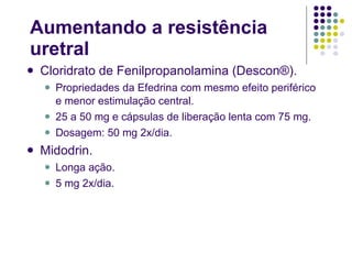Aumentando a resistência uretral Cloridrato de Fenilpropanolamina (Descon®). Propriedades da Efedrina com mesmo efeito periférico e menor estimulação central. 25 a 50 mg e cápsulas de liberação lenta com 75 mg. Dosagem: 50 mg 2x/dia. Midodrin. Longa ação. 5 mg 2x/dia. 