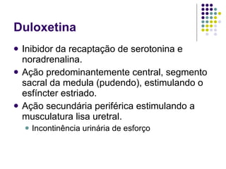Duloxetina Inibidor da recaptação de serotonina e noradrenalina. Ação predominantemente central, segmento sacral da medula (pudendo), estimulando o esfíncter estriado. Ação secundária periférica estimulando a musculatura lisa uretral. Incontinência urinária de esforço 