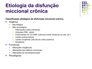 Etiologia da disfunção miccional crônica Classificação etiológica da disfunção miccional crónica.  Orgânica   Neurológica  Não   neurológica   Inflamações  ( cistite  intersticial)  Infecções  (TBC,  cistite )  Enfermidades do TUI  (HBP,  estenose  uretral , esclerose do colo, etc.)  Lesões   postraumáticas   Lesões   congênitas  (valvulas de uretra posterior)  Neoplasias   Funcionais  Alterações miogênicas  Alterações dos reflexos miccionais  Alterações da neurotransmissão  Psicológicas  