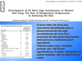 O único fator de risco pre-operatório identificado para o desenvolvimento de urge-incontinência de novo foi a presença de elevações da pressão detrusora na urodinamica pré operatoria. Fatores como raça, cirurgias prévias, etc. não foram significativos. A idade, implicada em outros estudos, não foi significativa neste. 