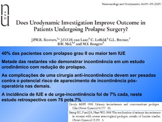 40% das pacientes com prolapso grau II ou maior tem IUE Metade das restantes vão demonstrar incontinência em um estudo urodinâmico com redução do prolapso. As complicações de uma cirurgia anti-incontinência devem ser pesadas contra o potencial risco de aparecimento de incontinência pós-operatória nas demais. A incidência de IUE e de urge-incontinência foi de 7% cada, neste estudo retrospectivo com 76 pcts.7%  