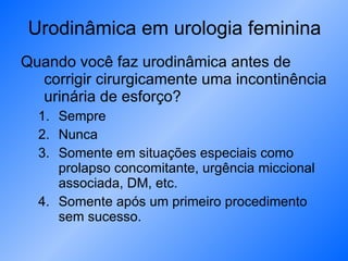Urodinâmica em urologia feminina Quando você faz urodinâmica antes de corrigir cirurgicamente uma incontinência urinária de esforço? Sempre Nunca Somente em situações especiais como prolapso concomitante, urgência miccional associada, DM, etc. Somente após um primeiro procedimento sem sucesso. 