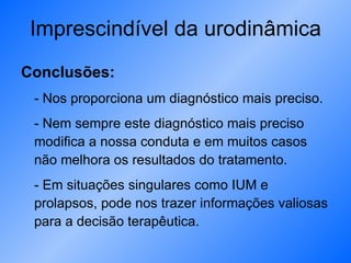 Imprescindível da urodinâmica Conclusões: - Nos proporciona um diagnóstico mais preciso. - Nem sempre este diagnóstico mais preciso modifica a nossa conduta e em muitos casos não melhora os resultados do tratamento. - Em situações singulares como IUM e prolapsos, pode nos trazer informações valiosas para a decisão terapêutica.  