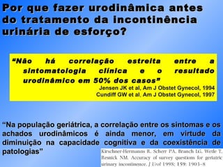 “ Não há correlação estreita entre a sintomatologia clínica e o resultado urodinâmico em 50% dos casos” Jensen JK et al, Am J Obstet Gynecol, 1994 Cundiff GW et al ,  Am J Obstet Gynecol, 1997 “ Na população geriátrica, a correlação entre os sintomas e os achados urodinâmicos é ainda menor, em virtude da diminuição na capacidade cognitiva e da coexistência de patologias” Por que fazer urodinâmica antes do tratamento da incontinência urinária de esforço?  