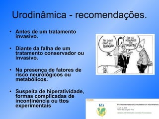 Urodinâmica - recomendações. Antes de um tratamento invasivo. Diante da falha de um tratamento conservador ou invasivo. Na presença de fatores de risco neurológicos ou metabólicos. Suspeita de hiperatividade, formas complicadas de incontinência ou ttos experimentais 