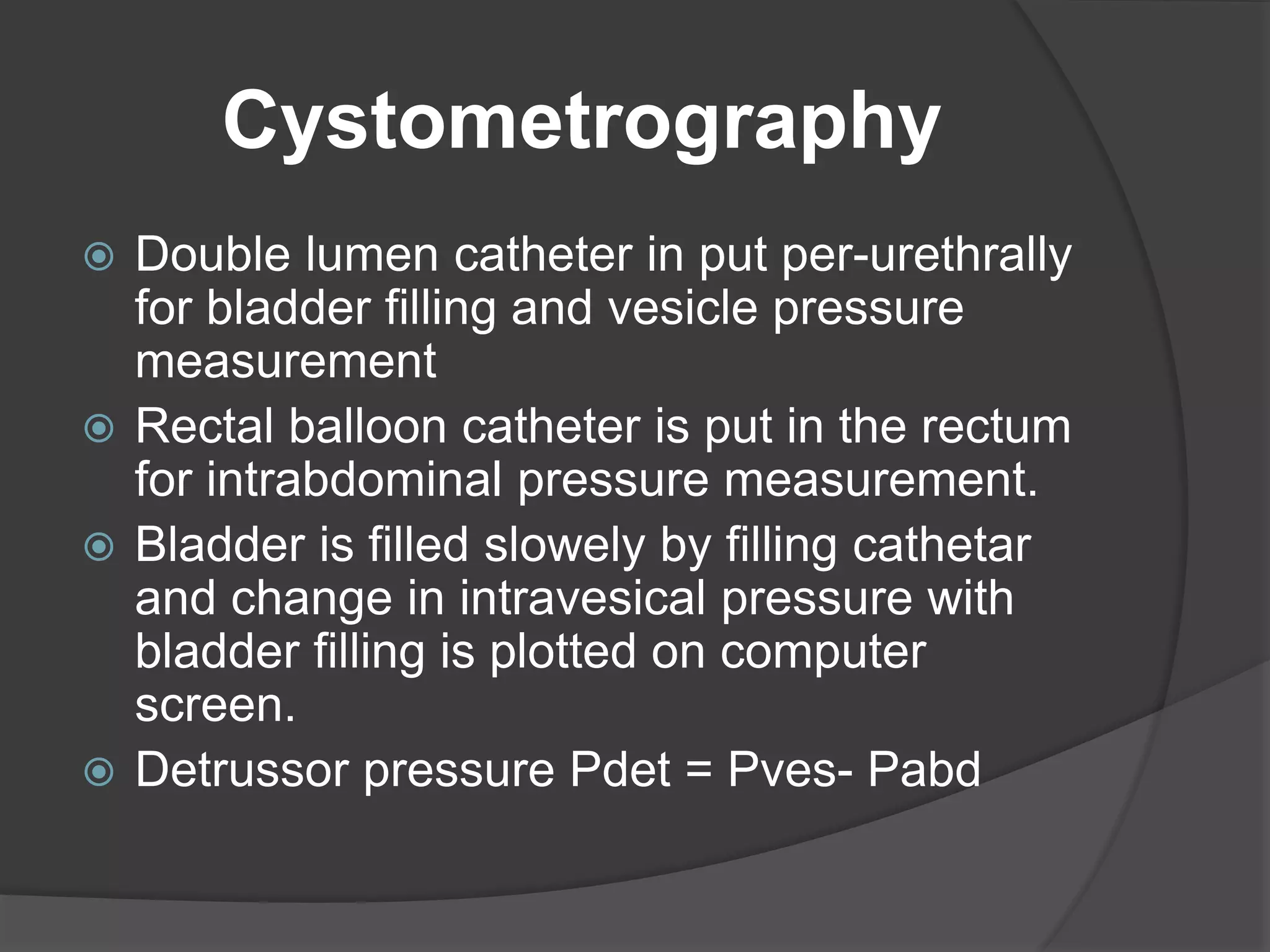 Cystometrography
 Double lumen catheter in put per-urethrally
for bladder filling and vesicle pressure
measurement
 Rectal balloon catheter is put in the rectum
for intrabdominal pressure measurement.
 Bladder is filled slowely by filling cathetar
and change in intravesical pressure with
bladder filling is plotted on computer
screen.
 Detrussor pressure Pdet = Pves- Pabd
 