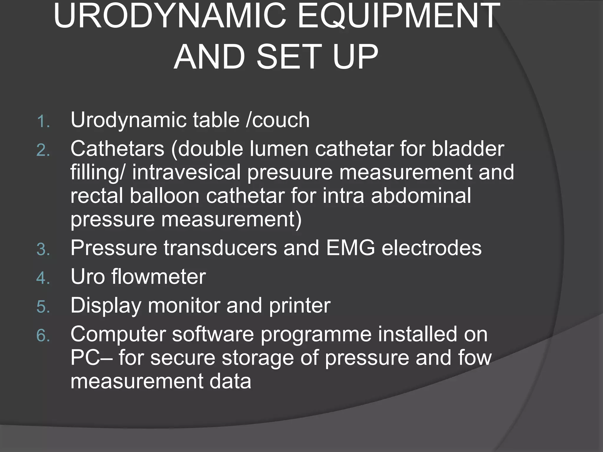 URODYNAMIC EQUIPMENT
AND SET UP
1. Urodynamic table /couch
2. Cathetars (double lumen cathetar for bladder
filling/ intravesical presuure measurement and
rectal balloon cathetar for intra abdominal
pressure measurement)
3. Pressure transducers and EMG electrodes
4. Uro flowmeter
5. Display monitor and printer
6. Computer software programme installed on
PC– for secure storage of pressure and fow
measurement data
 