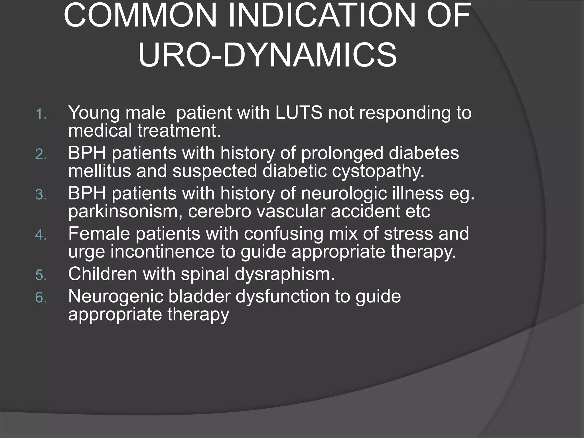 COMMON INDICATION OF
URO-DYNAMICS
1. Young male patient with LUTS not responding to
medical treatment.
2. BPH patients with history of prolonged diabetes
mellitus and suspected diabetic cystopathy.
3. BPH patients with history of neurologic illness eg.
parkinsonism, cerebro vascular accident etc
4. Female patients with confusing mix of stress and
urge incontinence to guide appropriate therapy.
5. Children with spinal dysraphism.
6. Neurogenic bladder dysfunction to guide
appropriate therapy
 