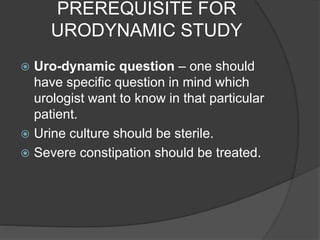 PREREQUISITE FOR
URODYNAMIC STUDY
 Uro-dynamic question – one should
have specific question in mind which
urologist want to know in that particular
patient.
 Urine culture should be sterile.
 Severe constipation should be treated.
 
