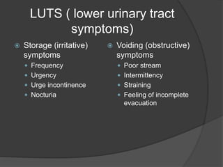 LUTS ( lower urinary tract
symptoms)
 Storage (irritative)
symptoms
 Frequency
 Urgency
 Urge incontinence
 Nocturia
 Voiding (obstructive)
symptoms
 Poor stream
 Intermittency
 Straining
 Feeling of incomplete
evacuation
 