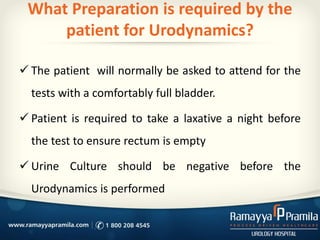 What Preparation is required by the
patient for Urodynamics?
 The patient will normally be asked to attend for the
tests with a comfortably full bladder.
 Patient is required to take a laxative a night before
the test to ensure rectum is empty
 Urine Culture should be negative before the
Urodynamics is performed
 