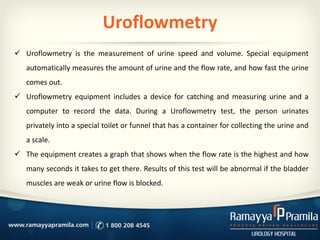 Uroflowmetry
 Uroflowmetry is the measurement of urine speed and volume. Special equipment
automatically measures the amount of urine and the flow rate, and how fast the urine
comes out.
 Uroflowmetry equipment includes a device for catching and measuring urine and a
computer to record the data. During a Uroflowmetry test, the person urinates
privately into a special toilet or funnel that has a container for collecting the urine and
a scale.
 The equipment creates a graph that shows when the flow rate is the highest and how
many seconds it takes to get there. Results of this test will be abnormal if the bladder
muscles are weak or urine flow is blocked.
 