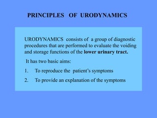 PRINCIPLES OF URODYNAMICS
URODYNAMICS consists of a group of diagnostic
procedures that are performed to evaluate the voiding
and storage functions of the lower urinary tract.
It has two basic aims:
1. To reproduce the patient’s symptoms
2. To provide an explanation of the symptoms
 