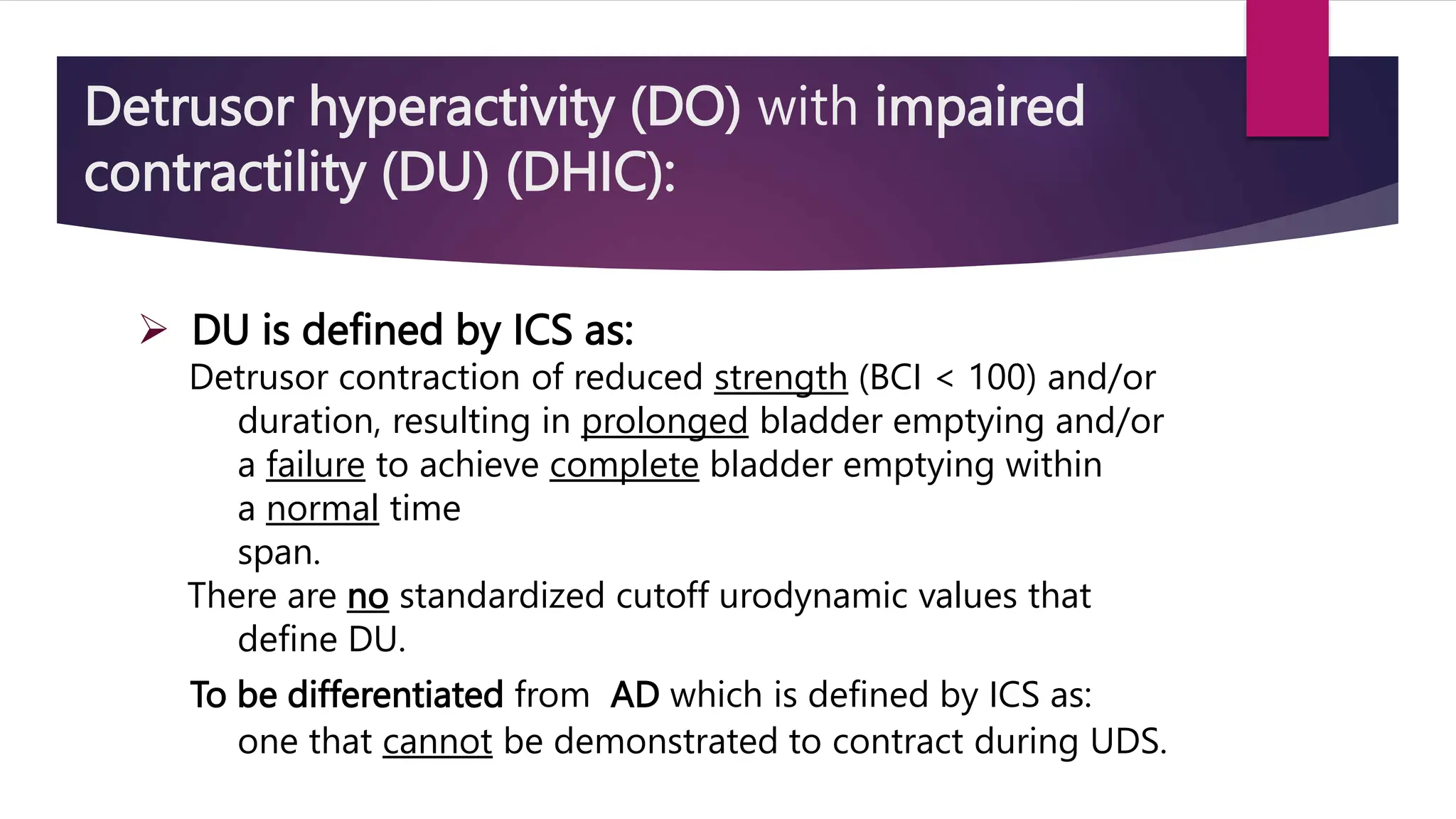 Detrusor hyperactivity (DO) with impaired
contractility (DU) (DHIC):
 DU is defined by ICS as:
Detrusor contraction of reduced strength (BCI < 100) and/or
duration, resulting in prolonged bladder emptying and/or
a failure to achieve complete bladder emptying within
a normal time
span.
There are no standardized cutoff urodynamic values that
define DU.
To be differentiated from AD which is defined by ICS as:
one that cannot be demonstrated to contract during UDS.
 