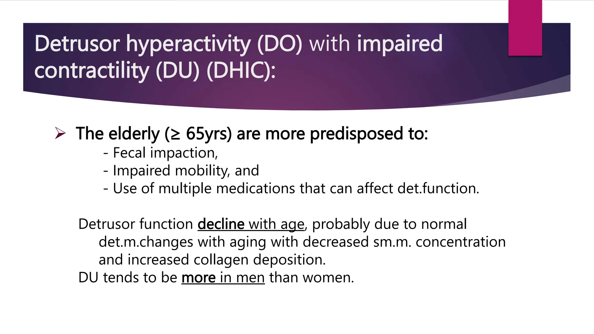 Detrusor hyperactivity (DO) with impaired
contractility (DU) (DHIC):
 The elderly (≥ 65yrs) are more predisposed to:
- Fecal impaction,
- Impaired mobility, and
- Use of multiple medications that can affect det.function.
Detrusor function decline with age, probably due to normal
det.m.changes with aging with decreased sm.m. concentration
and increased collagen deposition.
DU tends to be more in men than women.
 