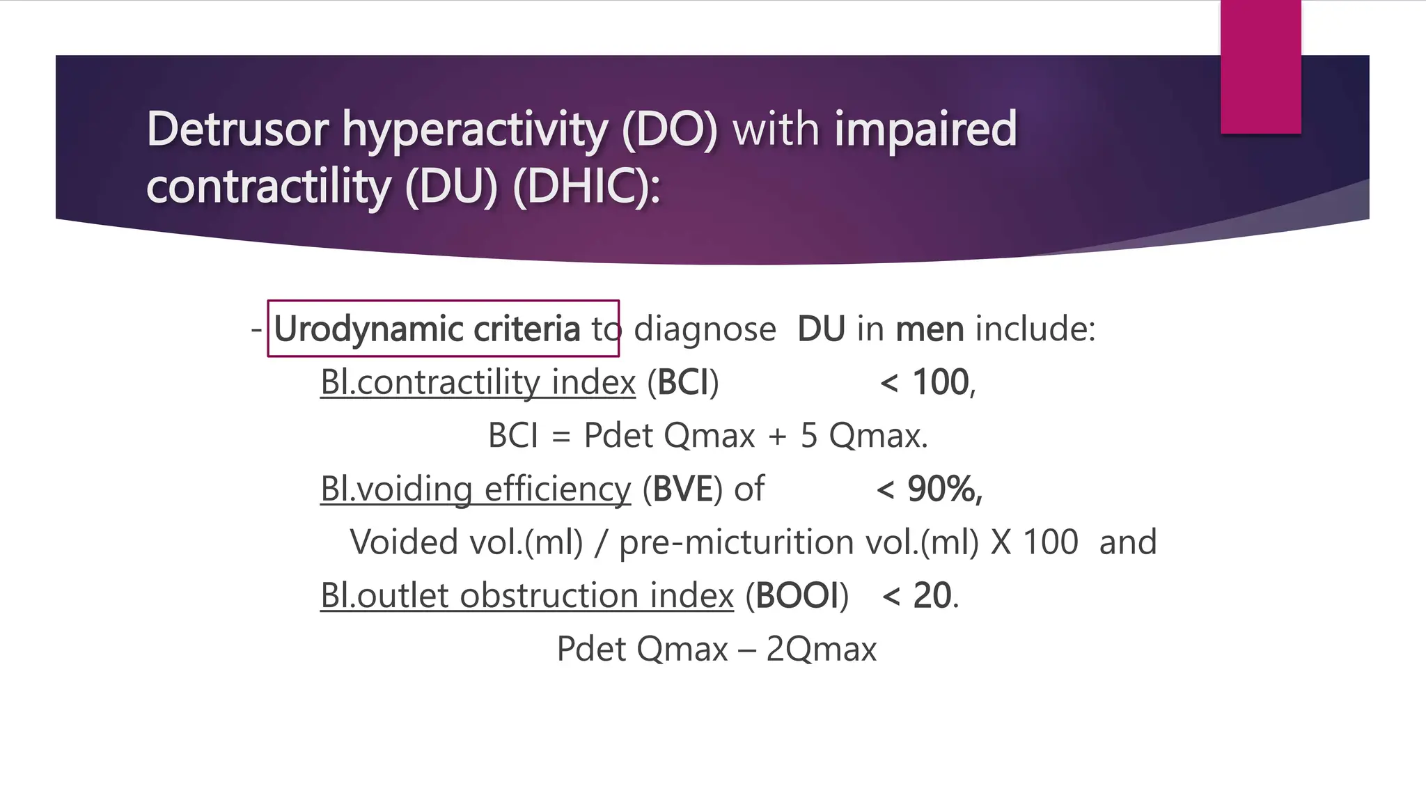 Detrusor hyperactivity (DO) with impaired
contractility (DU) (DHIC):
- Urodynamic criteria to diagnose DU in men include:
Bl.contractility index (BCI) < 100,
BCI = Pdet Qmax + 5 Qmax.
Bl.voiding efficiency (BVE) of < 90%,
Voided vol.(ml) / pre-micturition vol.(ml) X 100 and
Bl.outlet obstruction index (BOOI) < 20.
Pdet Qmax – 2Qmax
 