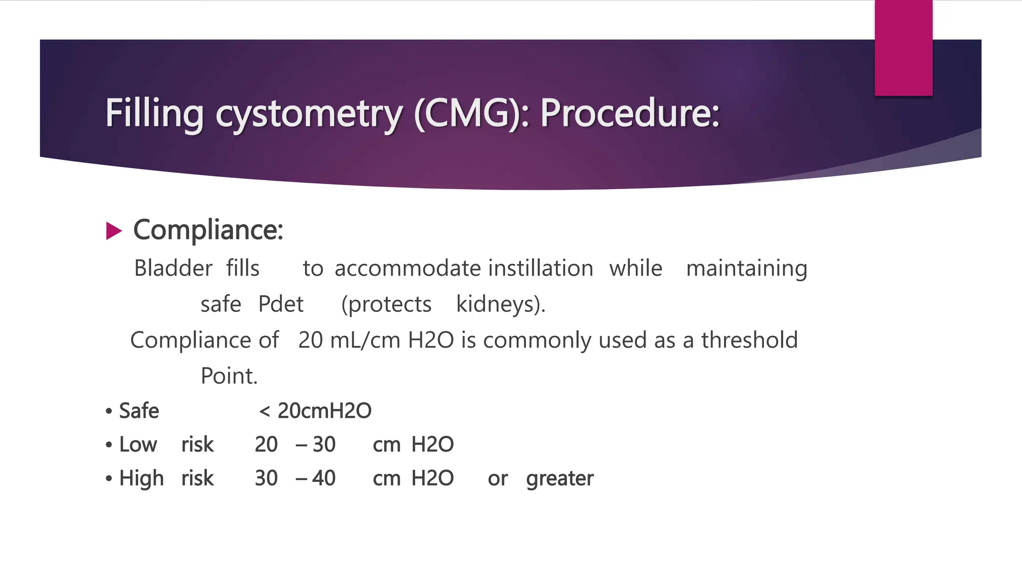 Filling cystometry (CMG): Procedure:
 Compliance:
Bladder fills to accommodate instillation while maintaining
safe Pdet (protects kidneys).
Compliance of 20 mL/cm H2O is commonly used as a threshold
Point.
• Safe < 20cmH2O
• Low risk 20 – 30 cm H2O
• High risk 30 – 40 cm H2O or greater
 