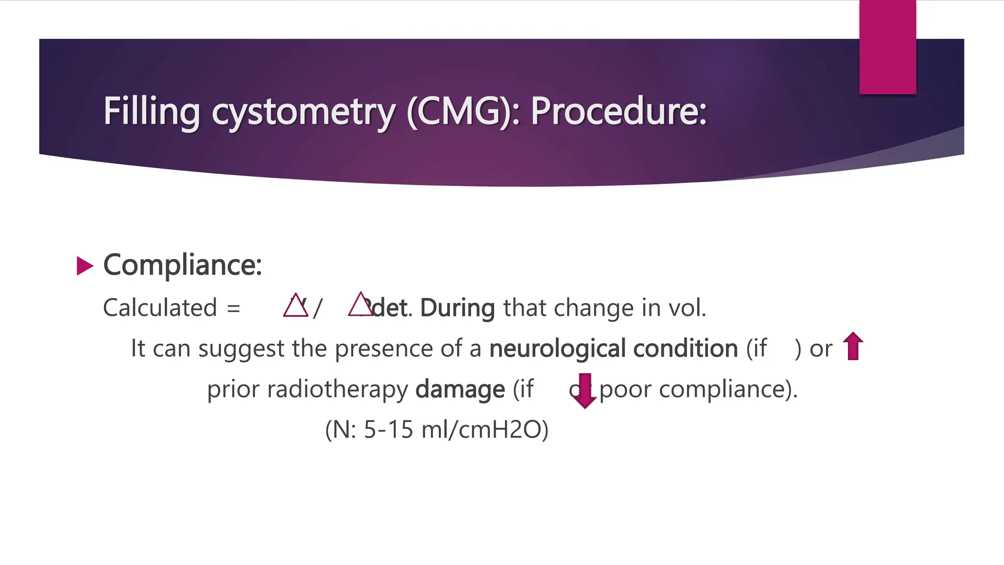Filling cystometry (CMG): Procedure:
 Compliance:
Calculated = V / Pdet. During that change in vol.
It can suggest the presence of a neurological condition (if ) or
prior radiotherapy damage (if or poor compliance).
(N: 5-15 ml/cmH2O)
 