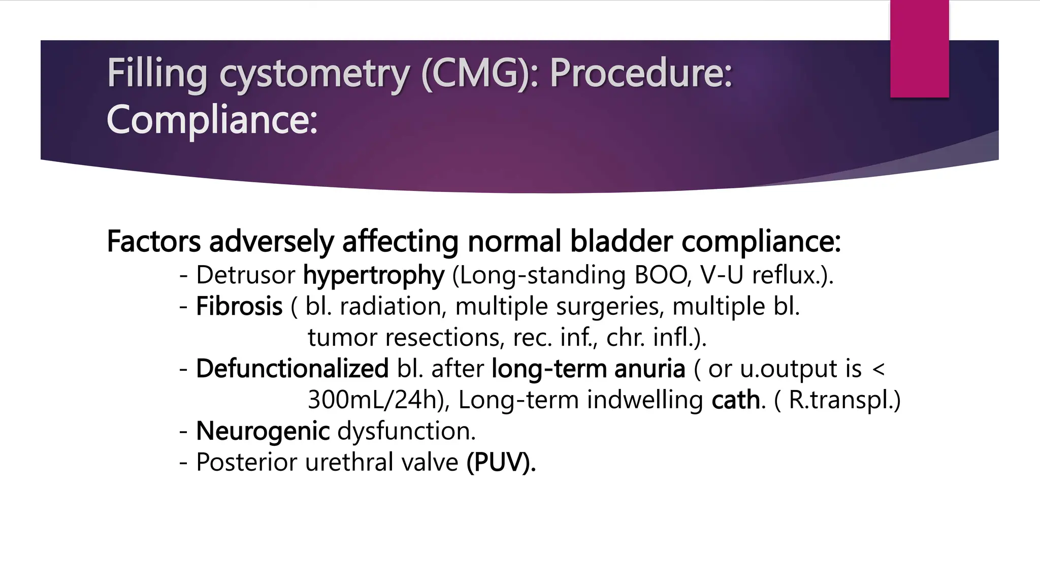 Filling cystometry (CMG): Procedure:
Compliance:
Factors adversely affecting normal bladder compliance:
- Detrusor hypertrophy (Long-standing BOO, V-U reflux.).
- Fibrosis ( bl. radiation, multiple surgeries, multiple bl.
tumor resections, rec. inf., chr. infl.).
- Defunctionalized bl. after long-term anuria ( or u.output is <
300mL/24h), Long-term indwelling cath. ( R.transpl.)
- Neurogenic dysfunction.
- Posterior urethral valve (PUV).
 