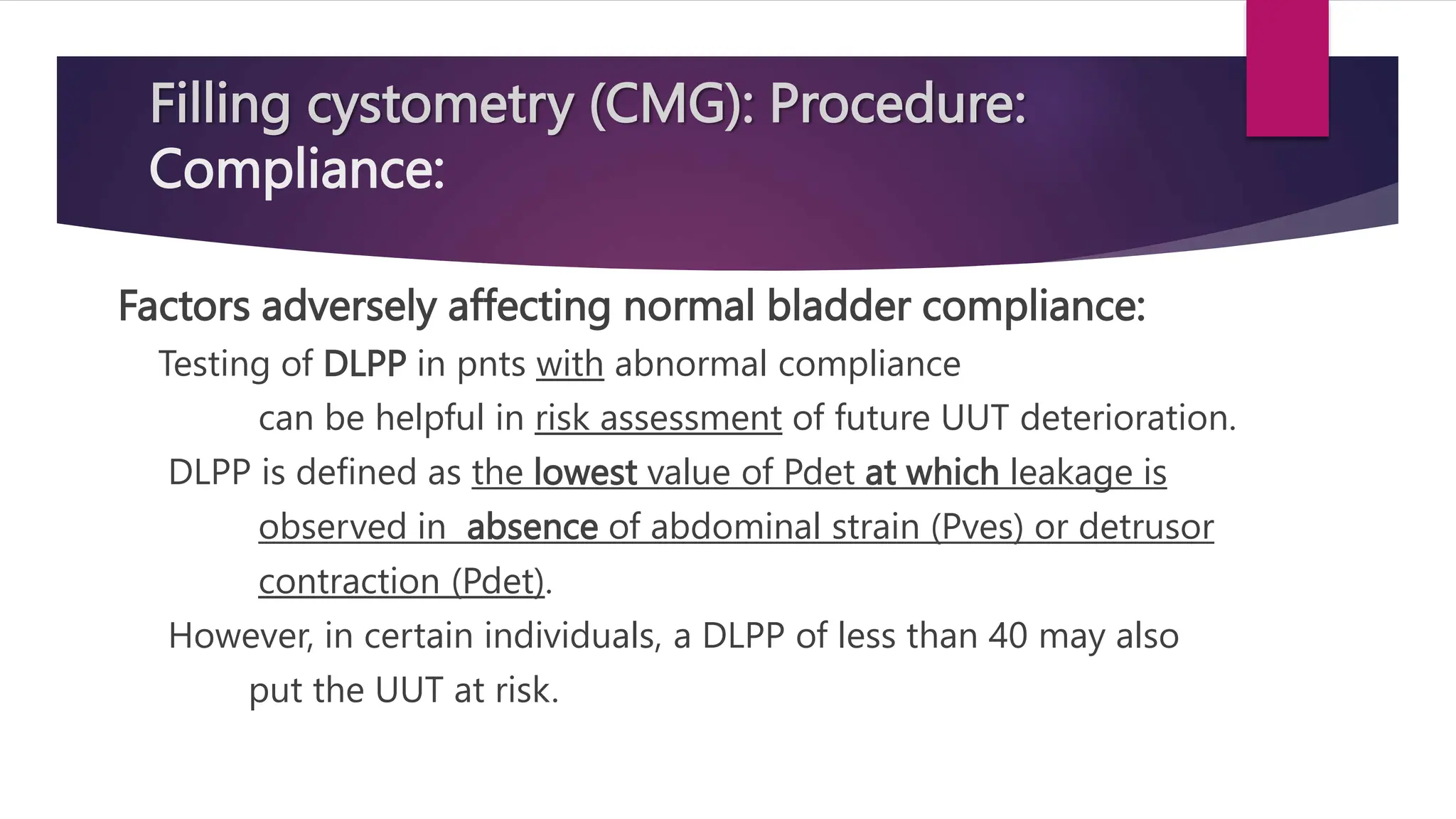 Factors adversely affecting normal bladder compliance:
Testing of DLPP in pnts with abnormal compliance
can be helpful in risk assessment of future UUT deterioration.
DLPP is defined as the lowest value of Pdet at which leakage is
observed in absence of abdominal strain (Pves) or detrusor
contraction (Pdet).
However, in certain individuals, a DLPP of less than 40 may also
put the UUT at risk.
Filling cystometry (CMG): Procedure:
Compliance:
 