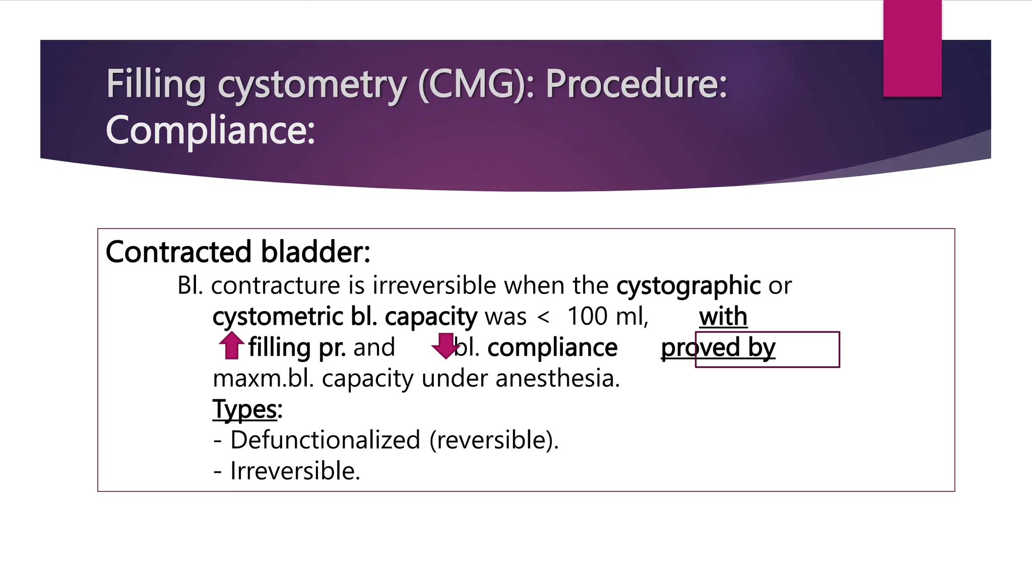 Filling cystometry (CMG): Procedure:
Compliance:
Contracted bladder:
Bl. contracture is irreversible when the cystographic or
cystometric bl. capacity was < 100 ml, with
filling pr. and bl. compliance proved by
maxm.bl. capacity under anesthesia.
Types:
- Defunctionalized (reversible).
- Irreversible.
 